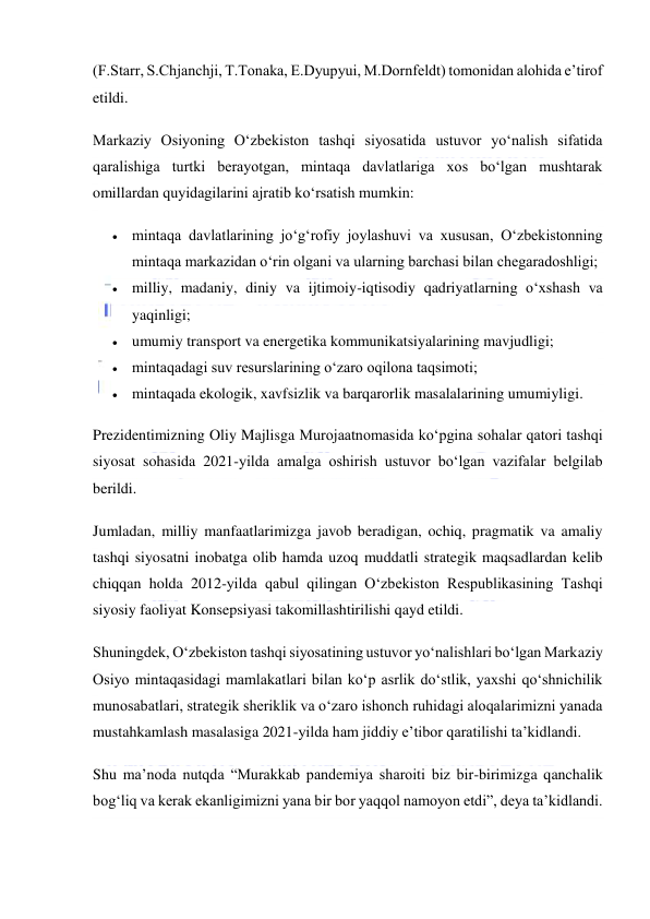  
 
(F.Starr, S.Chjanchji, T.Tonaka, E.Dyupyui, M.Dornfeldt) tomonidan alohida eʼtirof 
etildi. 
Markaziy Osiyoning Oʻzbekiston tashqi siyosatida ustuvor yoʻnalish sifatida 
qaralishiga turtki berayotgan, mintaqa davlatlariga xos boʻlgan mushtarak 
omillardan quyidagilarini ajratib koʻrsatish mumkin: 
 mintaqa davlatlarining joʻgʻrofiy joylashuvi va xususan, Oʻzbekistonning 
mintaqa markazidan oʻrin olgani va ularning barchasi bilan chegaradoshligi; 
 milliy, madaniy, diniy va ijtimoiy-iqtisodiy qadriyatlarning oʻxshash va 
yaqinligi; 
 umumiy transport va energetika kommunikatsiyalarining mavjudligi; 
 mintaqadagi suv resurslarining oʻzaro oqilona taqsimoti; 
 mintaqada ekologik, xavfsizlik va barqarorlik masalalarining umumiyligi. 
Prezidentimizning Oliy Majlisga Murojaatnomasida koʻpgina sohalar qatori tashqi 
siyosat sohasida 2021-yilda amalga oshirish ustuvor boʻlgan vazifalar belgilab 
berildi. 
Jumladan, milliy manfaatlarimizga javob beradigan, ochiq, pragmatik va amaliy 
tashqi siyosatni inobatga olib hamda uzoq muddatli strategik maqsadlardan kelib 
chiqqan holda 2012-yilda qabul qilingan Oʻzbekiston Respublikasining Tashqi 
siyosiy faoliyat Konsepsiyasi takomillashtirilishi qayd etildi. 
Shuningdek, Oʻzbekiston tashqi siyosatining ustuvor yoʻnalishlari boʻlgan Markaziy 
Osiyo mintaqasidagi mamlakatlari bilan koʻp asrlik doʻstlik, yaxshi qoʻshnichilik 
munosabatlari, strategik sheriklik va oʻzaro ishonch ruhidagi aloqalarimizni yanada 
mustahkamlash masalasiga 2021-yilda ham jiddiy eʼtibor qaratilishi taʼkidlandi. 
Shu maʼnoda nutqda “Murakkab pandemiya sharoiti biz bir-birimizga qanchalik 
bogʻliq va kerak ekanligimizni yana bir bor yaqqol namoyon etdi”, deya taʼkidlandi. 
