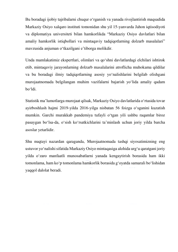  
 
Bu boradagi ijobiy tajribalarni chuqur oʻrganish va yanada rivojlantirish maqsadida 
Markaziy Osiyo xalqaro instituti tomonidan shu yil 15-yanvarda Jahon iqtisodiyoti 
va diplomatiya universiteti bilan hamkorlikda “Markaziy Osiyo davlatlari bilan 
amaliy hamkorlik istiqbollari va mintaqaviy tadqiqotlarning dolzarb masalalari” 
mavzusida anjuman oʻtkazilgani eʼtiborga molikdir. 
Unda mamlakatimiz ekspertlari, olimlari va qoʻshni davlatlardagi elchilari ishtirok 
etib, mintaqaviy jarayonlarning dolzarb masalalarini atroflicha muhokama qildilar 
va bu boradagi ilmiy tadqiqotlarning asosiy yoʻnalishlarini belgilab olishgani 
murojaatnomada belgilangan muhim vazifalarni bajarish yoʻlida amaliy qadam 
boʻldi. 
Statistik maʼlumotlarga murojaat qilsak, Markaziy Osiyo davlatlarida oʻrtasida tovar 
ayirboshlash hajmi 2019-yilda 2016-yilga nisbatan 56 foizga oʻsganini kuzatish 
mumkin. Garchi murakkab pandemiya tufayli oʻtgan yili ushbu raqamlar biroz 
pasaygan boʻlsa-da, oʻsish koʻrsatkichlarini taʼminlash uchun joriy yilda barcha 
asoslar yetarlidir. 
Shu nuqtayi nazardan qaraganda, Murojaatnomada tashqi siyosatimizning eng 
ustuvor yoʻnalishi sifatida Markaziy Osiyo mintaqasiga alohida urgʻu qaratgani joriy 
yilda oʻzaro manfaatli munosabatlarni yanada kengaytirish borasida ham ikki 
tomonlama, ham koʻp tomonlama hamkorlik borasida gʻoyatda samarali boʻlishidan 
yaqqol dalolat beradi. 
 
 
 
 
 
