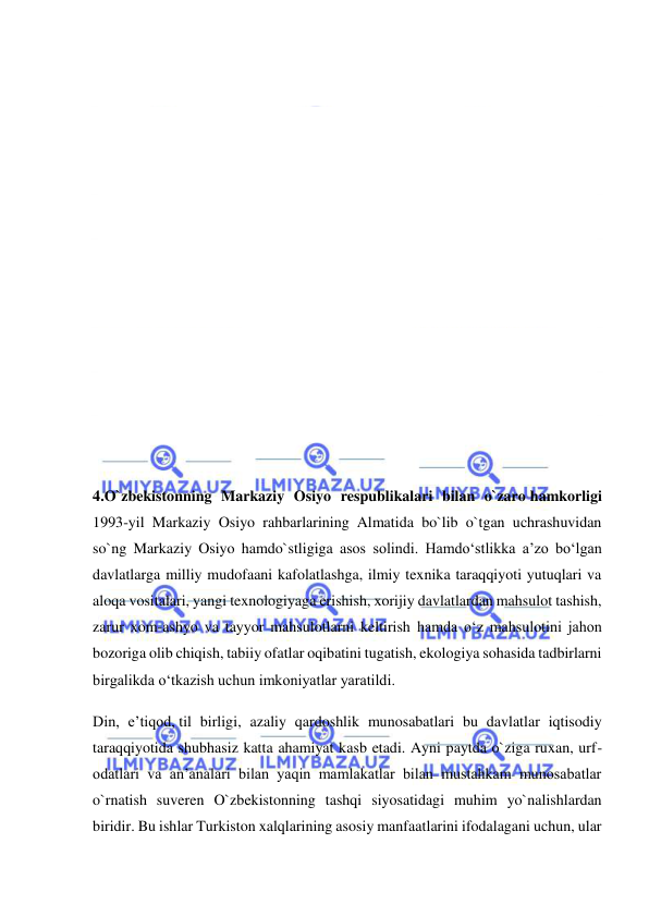  
 
 
 
 
 
 
 
 
 
 
 
4.O`zbekistonning Markaziy Osiyo respublikalari bilan o`zaro hamkorligi 
1993-yil Markaziy Osiyo rahbarlarining Almatida bo`lib o`tgan uchrashuvidan 
so`ng Markaziy Osiyo hamdo`stligiga asos solindi. Hamdo‘stlikka a’zo bo‘lgan 
davlatlarga milliy mudofaani kafolatlashga, ilmiy texnika taraqqiyoti yutuqlari va 
aloqa vositalari, yangi texnologiyaga erishish, xorijiy davlatlardan mahsulot tashish, 
zarur xom-ashyo va tayyor mahsulotlarni keltirish hamda o‘z mahsulotini jahon 
bozoriga olib chiqish, tabiiy ofatlar oqibatini tugatish, ekologiya sohasida tadbirlarni 
birgalikda o‘tkazish uchun imkoniyatlar yaratildi. 
Din, e’tiqod, til birligi, azaliy qardoshlik munosabatlari bu davlatlar iqtisodiy 
taraqqiyotida shubhasiz katta ahamiyat kasb etadi. Ayni paytda o`ziga ruxan, urf-
odatlari va an’analari bilan yaqin mamlakatlar bilan mustahkam munosabatlar 
o`rnatish suveren O`zbekistonning tashqi siyosatidagi muhim yo`nalishlardan 
biridir. Bu ishlar Turkiston xalqlarining asosiy manfaatlarini ifodalagani uchun, ular 
