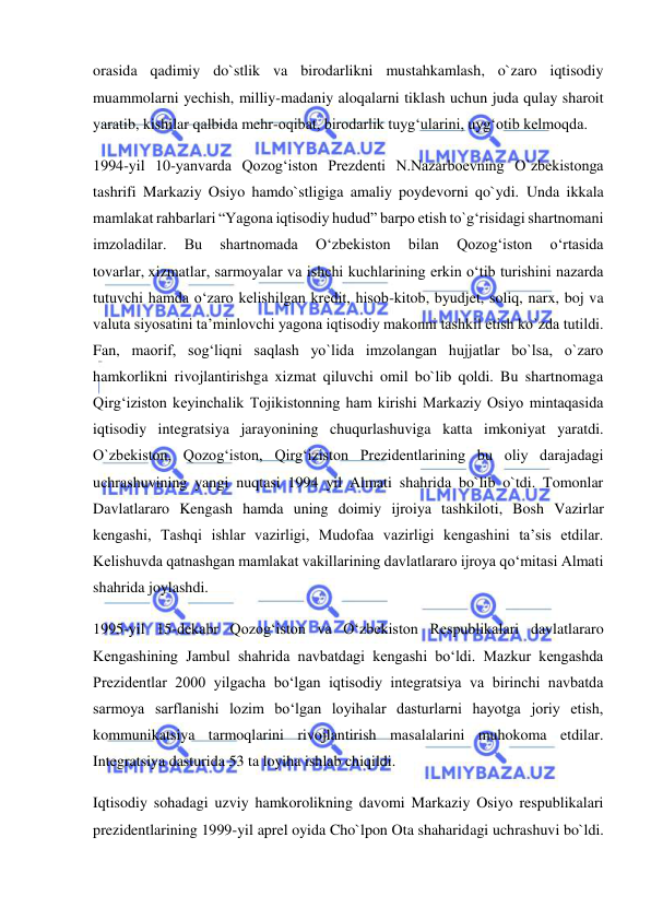  
 
orasida qadimiy do`stlik va birodarlikni mustahkamlash, o`zaro iqtisodiy 
muammolarni yechish, milliy-madaniy aloqalarni tiklash uchun juda qulay sharoit 
yaratib, kishilar qalbida mehr-oqibat, birodarlik tuyg‘ularini, uyg‘otib kelmoqda. 
1994-yil 10-yanvarda Qozog‘iston Prezdenti N.Nazarboevning O`zbekistonga 
tashrifi Markaziy Osiyo hamdo`stligiga amaliy poydevorni qo`ydi. Unda ikkala 
mamlakat rahbarlari “Yagona iqtisodiy hudud” barpo etish to`g‘risidagi shartnomani 
imzoladilar. 
Bu 
shartnomada 
O‘zbekiston 
bilan 
Qozog‘iston 
o‘rtasida 
tovarlar, xizmatlar, sarmoyalar va ishchi kuchlarining erkin o‘tib turishini nazarda 
tutuvchi hamda o‘zaro kelishilgan kredit, hisob-kitob, byudjet, soliq, narx, boj va 
valuta siyosatini ta’minlovchi yagona iqtisodiy makonni tashkil etish ko`zda tutildi. 
Fan, maorif, sog‘liqni saqlash yo`lida imzolangan hujjatlar bo`lsa, o`zaro 
hamkorlikni rivojlantirishga xizmat qiluvchi omil bo`lib qoldi. Bu shartnomaga 
Qirg‘iziston keyinchalik Tojikistonning ham kirishi Markaziy Osiyo mintaqasida 
iqtisodiy integratsiya jarayonining chuqurlashuviga katta imkoniyat yaratdi. 
O`zbekiston, Qozog‘iston, Qirg‘iziston Prezidentlarining bu oliy darajadagi 
uchrashuvining yangi nuqtasi 1994 yil Almati shahrida bo`lib o`tdi. Tomonlar 
Davlatlararo Kengash hamda uning doimiy ijroiya tashkiloti, Bosh Vazirlar 
kengashi, Tashqi ishlar vazirligi, Mudofaa vazirligi kengashini ta’sis etdilar. 
Kelishuvda qatnashgan mamlakat vakillarining davlatlararo ijroya qo‘mitasi Almati 
shahrida joylashdi. 
1995-yil 15-dekabr Qozog‘iston va O‘zbekiston Respublikalari davlatlararo 
Kengashining Jambul shahrida navbatdagi kengashi bo‘ldi. Mazkur kengashda 
Prezidentlar 2000 yilgacha bo‘lgan iqtisodiy integratsiya va birinchi navbatda 
sarmoya sarflanishi lozim bo‘lgan loyihalar dasturlarni hayotga joriy etish, 
kommunikatsiya tarmoqlarini rivojlantirish masalalarini muhokoma etdilar. 
Integratsiya dasturida 53 ta loyiha ishlab chiqildi. 
Iqtisodiy sohadagi uzviy hamkorolikning davomi Markaziy Osiyo respublikalari 
prezidentlarining 1999-yil aprel oyida Cho`lpon Ota shaharidagi uchrashuvi bo`ldi. 
