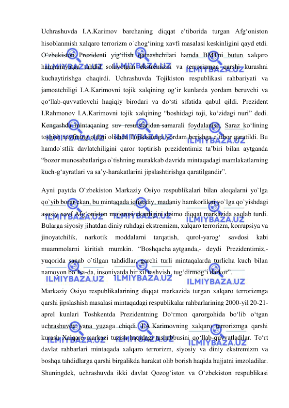  
 
Uchrashuvda I.A.Karimov barchaning diqqat e’tiborida turgan Afg‘oniston 
hisoblanmish xalqaro terrorizm o`chog‘ining xavfi masalasi keskinligini qayd etdi. 
O‘zbekiston Prezidenti yig‘ilish qatnashchilari hamda BMTni butun xalqaro 
hamjamiyatga tahdid solayotgan ekstremizm va terrorizmga qarshi kurashni 
kuchaytirishga chaqirdi. Uchrashuvda Tojikiston respublikasi rahbariyati va 
jamoatchiligi I.A.Karimovni tojik xalqining og‘ir kunlarda yordam beruvchi va 
qo‘llab-quvvatlovchi haqiqiy birodari va do‘sti sifatida qabul qildi. Prezident 
I.Rahmonov I.A.Karimovni tojik xalqining “boshidagi toji, ko‘zidagi nuri” dedi. 
Kengashda mintaqaning suv resurslaridan samarali foydalanish, Saraz ko‘lining 
toshish xavfining oldini olishda Tojikistonga yordam berishga e’tibor qaratildi. Bu 
hamdo`stlik davlatchiligini qaror toptirish prezidentimiz ta’biri bilan aytganda 
“bozor munosabatlariga o`tishning murakkab davrida mintaqadagi mamlakatlarning 
kuch-g‘ayratlari va sa’y-harakatlarini jipslashtirishga qaratilgandir”. 
Ayni paytda O`zbekiston Markaziy Osiyo respublikalari bilan aloqalarni yo`lga 
qo`yib borar ekan, bu mintaqada iqtisodiy, madaniy hamkorlikni yo`lga qo`yishdagi 
asosiy xavf Afg‘oniston mojorosi ekanligini doimo diqqat markazida saqlab turdi. 
Bularga siyosiy jihatdan diniy ruhdagi ekstremizm, xalqaro terrorizm, korrupsiya va 
jinoyatchilik, 
narkotik 
moddalarni 
tarqatish, 
qurol-yarog‘ 
savdosi 
kabi 
muammolarni kiritish mumkin. “Boshqacha aytganda,- deydi Prezidentimiz,-
yuqorida sanab o`tilgan tahdidlar, garchi turli mintaqalarda turlicha kuch bilan 
namoyon bo`lsa-da, insoniyatda bir xil tashvish, tug‘dirmog‘i darkor”. 
Markaziy Osiyo respublikalarining diqqat markazida turgan xalqaro terrorizmga 
qarshi jipslashish masalasi mintaqadagi respublikalar rahbarlarining 2000-yil 20-21-
aprel kunlari Toshkentda Prezidentning Do‘rmon qarorgohida bo‘lib o‘tgan 
uchrashuvda yana yuzaga chiqdi. I.A.Karimovning xalqaro terrorizmga qarshi 
kurash Xalqaro markazi tuzish haqidagi tashabbusini qo‘llab-quvvatladilar. To‘rt 
davlat rahbarlari mintaqada xalqaro terrorizm, siyosiy va diniy ekstremizm va 
boshqa tahdidlarga qarshi birgalikda harakat olib borish haqida hujjatni imzoladilar. 
Shuningdek, uchrashuvda ikki davlat Qozog‘iston va O‘zbekiston respublikasi 
