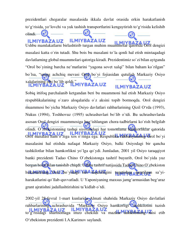  
 
prezidentlari chegaralar masalasida ikkala davlat orasida erkin harakatlanish 
to‘g‘risida, yo‘lovchi va yuk tashish transportlarini kengaytirish to‘g‘risida kelishib 
olindi. 
Ushbu mamlakatlarni birlashtirib turgan muhim muammolar qatorida Orol dengizi 
masalasi katta o`rin tutadi. Shu bois bu masalani to`la qonli hal etish mintaqadagi 
davlatlarning global muammolari qatoriga kiradi. Prezidentimiz so`zi bilan aytganda 
“Orol bo`yining barcha ne’matlarini “yagona sovet xalqi” bilan baham ko`rilgan” 
bo`lsa, “uning achchiq mevasi Orol bo`yi fojiasidan qutulish Markaziy Osiyo 
xalqlarining ishi bo`lib qoldi.” 
Sobiq ittifoq parchalanib ketgandan beri bu muammoni hal etish Markaziy Osiyo 
respublikalarining o`zaro aloqalarida o`z aksini topib bormoqda. Orol dengizi 
muammosi bo`yicha Markaziy Osiyo davlatlari rahbarlarining Qizil O‘rda (1993), 
Nukus (1994), Toshhovuz (1995) uchrashuvlari bo`lib o`tdi. Bu uchrashuvlarda 
asosan Orol dengizi muammosiga bag‘ishlangan chora-tadbirlarni ko`rish belgilab 
olindi. O`zbekistonning tashqi siyosatidagi har tomonlama hamkorliklar qatorida 
Orol masalasi ham o`ziga xos o`ringa ega. Respublika rahbariyatining Orol bo`yi 
masalasini hal etishda nafaqat Markaziy Osiyo, balki Osiyodagi bir qancha 
tashkilotlar bilan hamkorlikni yo`lga qo`ydi. Jumladan, 2001 yil Osiyo taraqqiyot 
banki prezidenti Tadao Chino O`zbekistonga tashrif buyurib, Orol bo`yida yuz 
bergan holat bilan tanishib chiqdi. Ushbu tashrif natijasida Tadao Chino O`zbekiston 
hukumatining Orol bo`yidagi suv taqchilligini tugatishga qaratilgan sa’yi-
harakatlarini qo`llab-quvvatladi. U Yaponiyaning maxsus jamg‘armasidan beg‘araz 
grant ajratishni jadallashtirishini ta’kidlab o`tdi. 
2002-yil 28-fevral 1-mart kunlarida Almati shahrida Markaziy Osiyo davlatlari 
rahbarlarining uchrashuvida “Markaziy Osiyo hamkorligi” tashkilotini tuzish 
to‘g‘risidagi shartnomaga imzo chekildi va mazkur tashkilotning raisi etib 
O‘zbekiston prezidenti I.A.Karimov saylandi. 
