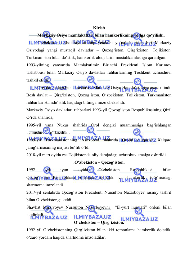  
 
 
Kirish 
Markaziy Osiyo mamlakatlari bilan hamkorlikning yo‘lga qo‘yilishi. 
O‘zbekiston tashqi siyosatining yetakchi yo‘nalishlaridan biri Markaziy 
Osiyodagi yangi mustaqil davlatlar – Qozog‘iston, Qirg‘iziston, Tojikiston, 
Turkmaniston bilan do‘stlik, hamkorlik aloqalarini mustahkamlashga qaratilgan.  
1993-yilning yanvarida Mamlakatimiz Birinchi Prezidenti Islom Karimov 
tashabbusi bilan Markaziy Osiyo davlatlari rahbarlarining Toshkent uchrashuvi 
tashkil etildi. 
Oliy darajadagi bu uchrashuvda Markaziy Osiyo Hamdo‘stligiga asos solindi.  
Besh davlat – Qirg‘iziston, Qozog‘iston, O‘zbekiston, Tojikiston, Turkmaniston 
rahbarlari Hamdo‘stlik haqidagi bitimga imzo chekishdi.  
Markaziy Osiyo davlatlari rahbarlari 1993-yil Qozog‘iston Respublikasining Qizil 
O‘rda shahrida,  
1995-yil yana Nukus shahrida Orol dengizi muammosiga bag‘ishlangan 
uchrashuvlar o‘tkazdilar.  
1999-yil Turkmanistonning Ashxobod shahrida Orolni qutqarish Xalqaro 
jamg‘armasining majlisi bo‘lib o‘tdi. 
2018-yil mart oyida esa Tojikistonda oliy darajadagi uchrashuv amalga oshirildi 
.O‘zbekiston – Qozog‘iston. 
1992 
yil 
iyun 
oyida 
O‘zbekiston 
Respublikasi 
bilan  
Qozog‘iston 
Respublikasi 
o‘rtasida 
do‘stlik 
va 
hamkorlik 
to‘g‘risidagi  
shartnoma imzolandi  
2017-yil sentabrda Qozog‘iston Prezidenti Nursulton Nazarboyev rasmiy tashrif 
bilan O‘zbekistonga keldi.  
Shavkat Mirziyoyev Nursulton Nazarboyevni  “El-yurt hurmati” ordeni bilan 
taqdirladi.  
O‘zbekiston – Qirg‘iziston. 
1992 yil O‘zbekistonning Qirg‘iziston bilan ikki tomonlama hamkorlik do‘stlik, 
o‘zaro yordam haqida shartnoma imzoladilar.  
