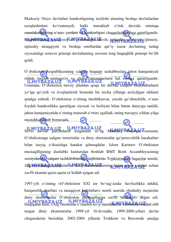  
 
Markaziy Osiyo davlatlari hamkorligining tuzilishi ularning boshqa davlatlardan 
uzoqlashishini 
ko‘rsatmaydi, 
balki 
murakkab 
o‘tish 
davrida 
mintaqa 
mamlakatlarining o‘zaro yordam va hamkorligini chuqurlashtirishga qaratilgandir. 
Respublikaning geosiyosiy va geostrategik ahvoli, iqtisodiy salohiyati, ijtimoiy, 
iqtisodiy taraqqiyoti va boshqa omillardan qat’iy nazar davlatning tashqi 
siyosatidagi ustuvor prinsipi davlatlarning suveren teng huquqlilik prinsipi bo`lib 
qoldi. 
O`zbekiston Respublikasining xalqaro huquqiy tashabbuslari jahon hamjamiyati 
oldida turgan mintaqaviy va global muammolarni hal etishga qaratilgandir. 
Umuman, O‘zbekiston tarixiy jihatdan qisqa bir davrda xalqaro munosabatlarni 
yo‘lga qo‘yish va rivojlantirish borasida bir necha yillarga arziydigan ishlarni 
amalga oshirdi. O‘zbekiston o‘zining tinchliksevar, yaxshi qo‘shnichilik, o‘zaro 
foydali hamkorlikka qaratilgan siyosati va faoliyati bilan butun dunyoga tanildi, 
jahon hamjamiyatida o‘zining munosib o‘rnini egalladi, uning mavqeyi yildan-yilga 
mustahkamlanib bormoqda. 
Sovet davlati parchalanib ketgandan so‘ng Markaziy Osiyoga, xususan, 
O‘zbekistonga xalqaro terroristlar va diniy ektremistlar qo‘poruvchilik harakatlari 
bilan tazyiq o‘tkazishga harakat qilmoqdalar. Islom Karimov O‘zbekiston 
mustaqilligining dastlabki kunlaridan boshlab BMT Bosh Assambleyasining 
sessiyalarida, xalqaro tashkilotlarning majlislarida Tojikistondagi fuqarolar urushi, 
Afg‘onistondagi tolibonlar va diniy ekstremistlarning butun jahon xalqlari uchun 
xavfli ekanini qayta-qayta ta’kidlab aytgan edi. 
1997-yili o‘zining «O‘zbekiston XXI asr bo‘sag‘asida: havfsizlikka tahdid, 
barqarorlik shartlari va taraqqiyot kafolatlari» nomli asarida «hududiy mojarolar 
diniy ekstremistlar O‘zbekiston mustaqilligiga xavfli tahdiddir» degan edi. 
Haqiqatan ham, «Afg‘onistonda o‘rnashib ko‘p mamlakatlar tomonidan madad olib 
turgan diniy ekstremistlar 1999-yil 16-fevralda, 1999-2000-yillari davlat 
chegaralarini buzishlar, 2003-2004 yillarda Toshkent va Buxoroda amalga 
