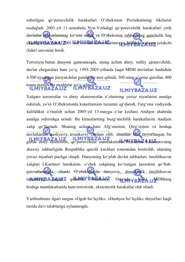  
 
oshirilgan qo‘poruvchilik harakatlari O‘zbekiston Prezidentining fikrlarini 
tasdiqladi. 2001-yil 11-sentabrda Nyu-Yorkdagi qo‘poruvchilik harakatlari yirik 
davlatlar rahbarlarining ko‘zini ochdi va O‘zbekiston rahbarining qanchalik haq 
ekanligini ko‘rsatdi. 2001-yili oxirida Islom Karimovga AQShda xalqaro yetakchi 
(lider) unvonini berdi. 
Terrorizm butun dunyoni qamramoqda, uning uchun diniy, milliy ajratuvchilik, 
davlat chegaralari ham yo‘q. 1995-2003-yillarda faqat MDH davlatlari hududida 
4.500 uyushgan jinoyatchilar guruhi tor-mor qilindi, 300 ming o‘qotar qurollar, 400 
tonna portlovchi moddalar yo‘q qilindi. 
Xalqaro terroristlar va diniy ekstremistlar o‘zlarining yovuz niyatlarini amalga 
oshirish, ya’ni O‘zbekistonda konstitutsion tuzumni ag‘darish, Farg‘ona vodiysida 
xalifalikni o‘rnatish uchun 2005-yil 13-mayga o‘tar kechasi Andijon shahrida 
amalga oshirishga urindi. Bu kimsalarning buzg‘unchilik harakatlarini Andijon 
xalqi qo‘llamadi. Shuning uchun ham Afg‘oniston, Qirg‘izston va boshqa 
davlatlardan moliyaviy, texnikaviy yordam olib, shundan beri tayyorlangan bir 
guruh diniy ekstremist, qo‘poruvchilar mamlakatimiz Prezidenti I.Karimovning 
shaxsiy rahbarligida Respublika qurolli kuchlari tomonidan bostirildi, ularning 
yovuz niyatlari puchga chiqdi. Dunyoning ko‘plab davlat rahbarlari, tinchliksevar 
xalqlari I.Karimov harakatini, o‘zbek xalqining ko‘rsatgan jasoratini qo‘llab-
quvvatlamoqda, chunki O‘zbekistonda dunyoviy, demokratik tinchliksevar 
tuzumning 
saqlab 
qolinishi 
Markaziy 
Osiyoda, 
balki 
MDHning 
boshqa mamlakatlarida ham terroristik, ekstemistik harakatlar oldi olindi. 
Yurtboshimiz ilgari surgan «Ogoh bo‘laylik», «Hushyor bo‘laylik» shiyorlari haqli 
tarzda davr talablariga aylanmoqda. 
 
 
