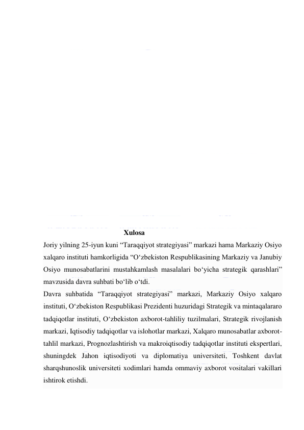  
 
 
 
 
 
 
 
 
 
 
 
                                             Xulosa 
Joriy yilning 25-iyun kuni “Taraqqiyot strategiyasi” markazi hama Markaziy Osiyo 
xalqaro instituti hamkorligida “O‘zbekiston Respublikasining Markaziy va Janubiy 
Osiyo munosabatlarini mustahkamlash masalalari bo‘yicha strategik qarashlari” 
mavzusida davra suhbati bo‘lib o‘tdi. 
Davra suhbatida “Taraqqiyot strategiyasi” markazi, Markaziy Osiyo xalqaro 
instituti, O‘zbekiston Respublikasi Prezidenti huzuridagi Strategik va mintaqalararo 
tadqiqotlar instituti, O‘zbekiston axborot-tahliliy tuzilmalari, Strategik rivojlanish 
markazi, Iqtisodiy tadqiqotlar va islohotlar markazi, Xalqaro munosabatlar axborot-
tahlil markazi, Prognozlashtirish va makroiqtisodiy tadqiqotlar instituti ekspertlari, 
shuningdek Jahon iqtisodiyoti va diplomatiya universiteti, Toshkent davlat 
sharqshunoslik universiteti xodimlari hamda ommaviy axborot vositalari vakillari 
ishtirok etishdi. 
