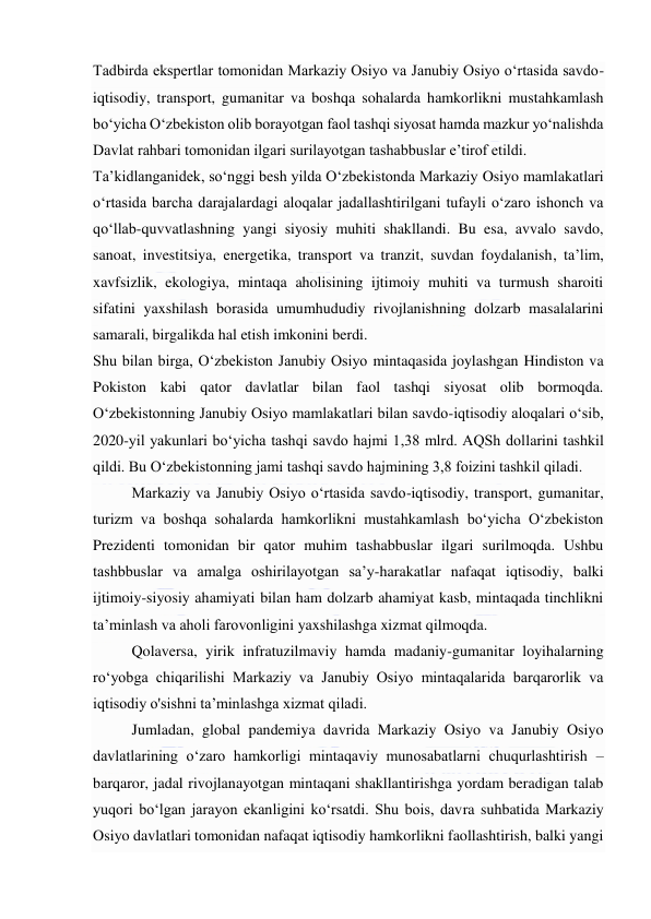  
 
Tadbirda ekspertlar tomonidan Markaziy Osiyo va Janubiy Osiyo o‘rtasida savdo-
iqtisodiy, transport, gumanitar va boshqa sohalarda hamkorlikni mustahkamlash 
bo‘yicha O‘zbekiston olib borayotgan faol tashqi siyosat hamda mazkur yo‘nalishda 
Davlat rahbari tomonidan ilgari surilayotgan tashabbuslar e’tirof etildi. 
Ta’kidlanganidek, so‘nggi besh yilda O‘zbekistonda Markaziy Osiyo mamlakatlari 
o‘rtasida barcha darajalardagi aloqalar jadallashtirilgani tufayli o‘zaro ishonch va 
qo‘llab-quvvatlashning yangi siyosiy muhiti shakllandi. Bu esa, avvalo savdo, 
sanoat, investitsiya, energetika, transport va tranzit, suvdan foydalanish, ta’lim, 
xavfsizlik, ekologiya, mintaqa aholisining ijtimoiy muhiti va turmush sharoiti 
sifatini yaxshilash borasida umumhududiy rivojlanishning dolzarb masalalarini 
samarali, birgalikda hal etish imkonini berdi. 
Shu bilan birga, O‘zbekiston Janubiy Osiyo mintaqasida joylashgan Hindiston va 
Pokiston kabi qator davlatlar bilan faol tashqi siyosat olib bormoqda. 
O‘zbekistonning Janubiy Osiyo mamlakatlari bilan savdo-iqtisodiy aloqalari o‘sib, 
2020-yil yakunlari bo‘yicha tashqi savdo hajmi 1,38 mlrd. AQSh dollarini tashkil 
qildi. Bu O‘zbekistonning jami tashqi savdo hajmining 3,8 foizini tashkil qiladi. 
Markaziy va Janubiy Osiyo o‘rtasida savdo-iqtisodiy, transport, gumanitar, 
turizm va boshqa sohalarda hamkorlikni mustahkamlash bo‘yicha O‘zbekiston 
Prezidenti tomonidan bir qator muhim tashabbuslar ilgari surilmoqda. Ushbu 
tashbbuslar va amalga oshirilayotgan sa’y-harakatlar nafaqat iqtisodiy, balki 
ijtimoiy-siyosiy ahamiyati bilan ham dolzarb ahamiyat kasb, mintaqada tinchlikni 
ta’minlash va aholi farovonligini yaxshilashga xizmat qilmoqda. 
Qolaversa, yirik infratuzilmaviy hamda madaniy-gumanitar loyihalarning 
ro‘yobga chiqarilishi Markaziy va Janubiy Osiyo mintaqalarida barqarorlik va 
iqtisodiy o'sishni ta’minlashga xizmat qiladi. 
Jumladan, global pandemiya davrida Markaziy Osiyo va Janubiy Osiyo 
davlatlarining o‘zaro hamkorligi mintaqaviy munosabatlarni chuqurlashtirish – 
barqaror, jadal rivojlanayotgan mintaqani shakllantirishga yordam beradigan talab 
yuqori bo‘lgan jarayon ekanligini ko‘rsatdi. Shu bois, davra suhbatida Markaziy 
Osiyo davlatlari tomonidan nafaqat iqtisodiy hamkorlikni faollashtirish, balki yangi 
