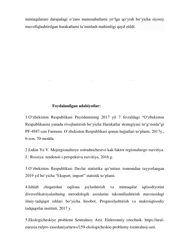  
 
mintaqalararo darajadagi o‘zaro munosabatlarni yo‘lga qo‘yish bo‘yicha siyosiy 
muvofiqlashtirilgan harakatlarni ta’minlash muhimligi qayd etildi. 
 
 
 
 
 
 
                          Foydalanilgan adabiyotlar:  
1.O‘zbekiston Respublikasi Prezidentining 2017 yil 7 fevraldagi “O‘zbekiston 
Respublikasini yanada rivojlantirish bo‘yicha Harakatlar strategiyasi to‘g‘risida”gi 
PF-4947-son Farmoni. O‘zbekiston Respublikasi qonun hujjatlari to‘plami, 2017y., 
6-son, 70-modda. 
2.Lukin Ye.V. Mejregionalnoye sotrudnichestvo kak faktor regionalnogo razvitiya. 
J.: Rossiya: tendensii i perspektiva razvitiya, 2016 g. 
3.O‘zbekiston Respublikasi Davlat statistika qo‘mitasi tomonidan tayyorlangan 
2019 yil bo‘yicha “Eksport, import” statistik to‘plami. 
4.Ishlab 
chiqarishni 
oqilona 
joylashtirish 
va 
mintaqalar 
iqtisodiyotini 
diversifikatsiyalashning metodologik asoslarini takomillashtirish mavzusidagi 
ilmiy-tadqiqot ishlari bo‘yicha hisobot, Prognozlashtirish va makroiqtisodiy 
tadqiqotlar instituti, 2017 y. 
5.Ekologicheskiye problemi Sentralnoy Azii. Elektronniy istochnik: https://ural-
eurasia.ru/pro-zasedaniya/news/159-ekologicheskie-problemy-tsentralnoj-azii. 
