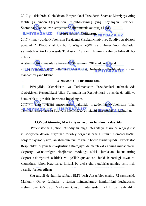  
 
2017-yil dekabrda O‘zbekiston Respublikasi Prezidenti Shavkat Mirziyoyevning 
taklifi ga binoan Qirg‘iziston Respublikasining yangi saylangan Prezidenti 
Sooranbay Jeenbekov rasmiy tashrif bilan mamlakatimizga keldi.  
O‘zbekiston – Tojikiston. 
2017-yil may oyida O‘zbekiston Prezidenti Shavkat Mirziyoyev Saudiya Arabistoni 
poytaxti Ar-Riyod shahrida bo‘lib o‘tgan AQSh va arabmusulmon davlatlari 
sammitida ishtiroki doirasida Tojikiston Prezidenti Imomali Rahmon bilan ilk bor 
uchrashdi.  
Arab-musulmon mamlakatlari va AQSh sammiti. 2017-yil. Ar-Riyod  
2017-yilning aprelida 25 yillik tanaffusdan so‘ng Dushanbe va Toshkent o‘rtasidagi 
aviaqatnov yana tiklandi. 
O‘zbekiston – Turkmaniston. 
1991-yilda O‘zbekiston va Turkmaniston Prezidentlari uchrashuvida 
O‘zbekiston Respublikasi bilan Turkmaniston Respublikasi o‘rtasida do‘stlik va 
hamkorlik to‘g‘risida shartnoma imzolangan.  
2017-yil mart oyidagi muzokaralar yakunida prezidentlar O‘zbekiston bilan 
Turkmaniston o‘rtasida Strategik sheriklik to‘g‘risidagi shartnomani imzoladilar. 
 
1.O’zbekistonning Markaziy osiyo bilan hamkorlik davrida 
O‘zbekistonning jahon iqtisodiy tizimiga integratsiyalashuvini kengaytirish 
iqtisodiyotda davom etayotgan tarkibiy o‘zgarishlarning muhim elementi bo‘lib, 
barqaror iqtisodiy rivojlanish uchun muhim zamin bo‘lib xizmat qiladi. O‘zbekiston 
Respublikasini yanada rivojlantirish strategiyasida mamlakat va uning mintaqalarini 
eksportga yo‘naltirilgan rivojlanish modeliga o‘tish, jumladan, hududlarning 
eksport salohiyatini oshirish va qo‘llab-quvvatlash, ichki bozordagi tovar va 
xizmatlarni jahon bozorlariga kiritish bo‘yicha chora-tadbirlar amalga oshirilishi 
zarurligi bayon etilgan[1]. 
Shu tufayli davlatimiz rahbari BMT bosh Assambleyasining 72-sessiyasida 
Markaziy Osiyo davlatlari o‘rtasida mintaqalararo hamkorlikni kuchaytirish 
muhimligini ta’kidlab, Markaziy Osiyo mintaqasida tinchlik va xavfsizlikni 
