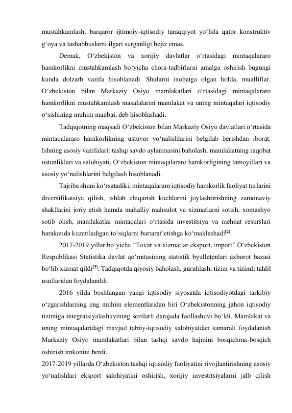  
 
mustahkamlash, barqaror ijtimoiy-iqtisodiy taraqqiyot yo‘lida qator konstruktiv 
g‘oya va tashabbuslarni ilgari surganligi bejiz emas. 
Demak, O‘zbekiston va xorijiy davlatlar o‘rtasidagi mintaqalararo 
hamkorlikni mustahkamlash bo‘yicha chora-tadbirlarni amalga oshirish bugungi 
kunda dolzarb vazifa hisoblanadi. Shularni inobatga olgan holda, mualliflar, 
O‘zbekiston bilan Markaziy Osiyo mamlakatlari o‘rtasidagi mintaqalararo 
hamkorlikni mustahkamlash masalalarini mamlakat va uning mintaqalari iqtisodiy 
o‘sishining muhim manbai, deb hisoblashadi. 
Tadqiqotning maqsadi O‘zbekiston bilan Markaziy Osiyo davlatlari o‘rtasida 
mintaqalararo hamkorlikning ustuvor yo‘nalishlarini belgilab berishdan iborat. 
Ishning asosiy vazifalari: tashqi savdo aylanmasini baholash, mamlakatning raqobat 
ustunliklari va salohiyati, O‘zbekiston mintaqalararo hamkorligining tamoyillari va 
asosiy yo‘nalishlarini belgilash hisoblanadi. 
Tajriba shuni ko‘rsatadiki, mintaqalararo iqtisodiy hamkorlik faoliyat turlarini 
diversifikatsiya qilish, ishlab chiqarish kuchlarini joylashtirishning zamonaviy 
shakllarini joriy etish hamda mahalliy mahsulot va xizmatlarni sotish, xomashyo 
sotib olish, mamlakatlar mintaqalari o‘rtasida investitsiya va mehnat resurslari 
harakatida kuzatiladigan to‘siqlarni bartaraf etishga ko‘maklashadi[2]. 
2017-2019 yillar bo‘yicha “Tovar va xizmatlar eksport, import” O‘zbekiston 
Respublikasi Statistika davlat qo‘mitasining statistik byulletenlari axborot bazasi 
bo‘lib xizmat qildi[3]. Tadqiqotda qiyosiy baholash, guruhlash, tizim va tizimli tahlil 
usullaridan foydalanildi. 
2016 yilda boshlangan yangi iqtisodiy siyosatda iqtisodiyotdagi tarkibiy 
o‘zgarishlarning eng muhim elementlaridan biri O‘zbekistonning jahon iqtisodiy 
tizimiga integratsiyalashuvining sezilarli darajada faollashuvi bo‘ldi. Mamlakat va 
uning mintaqalaridagi mavjud tabiiy-iqtisodiy salohiyatdan samarali foydalanish 
Markaziy Osiyo mamlakatlari bilan tashqi savdo hajmini bosqichma-bosqich 
oshirish imkonini berdi. 
2017-2019 yillarda O‘zbekiston tashqi iqtisodiy faoliyatini rivojlantirishning asosiy 
yo‘nalishlari eksport salohiyatini oshirish, xorijiy investitsiyalarni jalb qilish 
