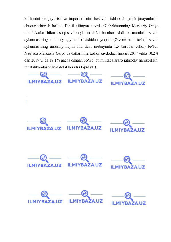  
 
ko‘lamini kengaytirish va import o‘rnini bosuvchi ishlab chiqarish jarayonlarini 
chuqurlashtirish bo‘ldi. Tahlil qilingan davrda O‘zbekistonning Markaziy Osiyo 
mamlakatlari bilan tashqi savdo aylanmasi 2,9 barobar oshdi, bu mamlakat savdo 
aylanmasining umumiy qiymati o‘sishidan yuqori (O‘zbekiston tashqi savdo 
aylanmasining umumiy hajmi shu davr mobaynida 1,5 barobar oshdi) bo‘ldi. 
Natijada Markaziy Osiyo davlatlarining tashqi savdodagi hissasi 2017 yilda 10,2% 
dan 2019 yilda 19,1% gacha oshgan bo‘lib, bu mintaqalararo iqtisodiy hamkorlikni 
mustahkamlashdan dalolat beradi (1-jadval). 
