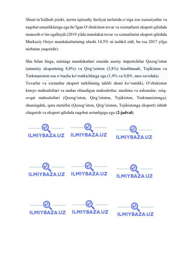  
 
Shuni ta’kidlash joizki, ayrim iqtisodiy faoliyat turlarida o‘ziga xos xususiyatlar va 
raqobat ustunliklariga ega bo‘lgan O‘zbekiston tovar va xizmatlarni eksport qilishda 
munosib o‘rin egallaydi (2019 yilda mamlakat tovar va xizmatlarini eksport qilishda 
Markaziy Osiyo mamlakatlarining ulushi 14,5% ni tashkil etdi, bu esa 2017 yilga 
nisbatan yuqoridir). 
Shu bilan birga, mintaqa mamlakatlari orasida asosiy importchilar Qozog‘iston 
(umumiy eksportning 8,0%) va Qirg‘iziston (3,8%) hisoblanadi, Tojikiston va 
Turkmaniston esa o‘rtacha ko‘rsatkichlarga ega (1,9% va 0,8%, mos ravishda). 
Tovarlar va xizmatlar eksport tarkibining tahlili shuni ko‘rsatdiki, O‘zbekiston 
kimyo mahsulotlari va undan olinadigan mahsulotlar, mashina va uskunalar, oziq-
ovqat mahsulotlari (Qozog‘iston, Qirg‘iziston, Tojikiston, Turkmanistonga), 
shuningdek, qora metallar (Qozog‘iston, Qirg‘iziston, Tojikistonga eksport) ishlab 
chiqarish va eksport qilishda raqobat ustunligiga ega (2-jadval). 
