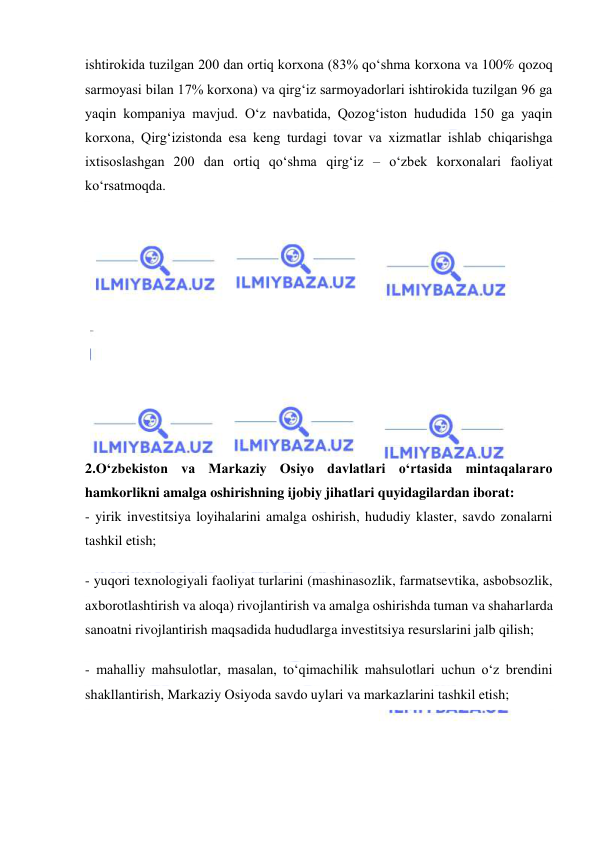  
 
ishtirokida tuzilgan 200 dan ortiq korxona (83% qo‘shma korxona va 100% qozoq 
sarmoyasi bilan 17% korxona) va qirg‘iz sarmoyadorlari ishtirokida tuzilgan 96 ga 
yaqin kompaniya mavjud. O‘z navbatida, Qozog‘iston hududida 150 ga yaqin 
korxona, Qirg‘izistonda esa keng turdagi tovar va xizmatlar ishlab chiqarishga 
ixtisoslashgan 200 dan ortiq qo‘shma qirg‘iz – o‘zbek korxonalari faoliyat 
ko‘rsatmoqda. 
 
 
 
 
 
 
 
 
 
 
2.O‘zbekiston va Markaziy Osiyo davlatlari o‘rtasida mintaqalararo 
hamkorlikni amalga oshirishning ijobiy jihatlari quyidagilardan iborat: 
- yirik investitsiya loyihalarini amalga oshirish, hududiy klaster, savdo zonalarni 
tashkil etish; 
- yuqori texnologiyali faoliyat turlarini (mashinasozlik, farmatsevtika, asbobsozlik, 
axborotlashtirish va aloqa) rivojlantirish va amalga oshirishda tuman va shaharlarda 
sanoatni rivojlantirish maqsadida hududlarga investitsiya resurslarini jalb qilish; 
- mahalliy mahsulotlar, masalan, to‘qimachilik mahsulotlari uchun o‘z brendini 
shakllantirish, Markaziy Osiyoda savdo uylari va markazlarini tashkil etish; 
