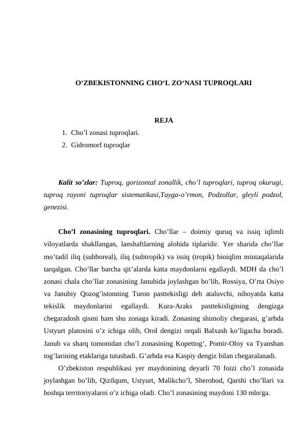 O‘ZBEKISTONNING CHO‘L ZO‘NASI TUPROQLARI
REJA
1. Cho’l zonasi tuproqlari. 
2. Gidromorf tuproqlar
Kalit so’zlar: Tuproq, gorizontal zonallik, cho’l tuproqlari, tuproq okurugi,
tuproq  rayoni  tuproqlar  sistematikasi,Tayga-o’rmon,  Podzollar,  gleyli  podzol,
genezisi.
Cho’l  zonasining  tuproqlari. Cho’llar  –  doimiy  quruq  va  issiq  iqlimli
viloyatlarda shakllangan, lanshaftlarning alohida tiplaridir. Yer sharida cho’llar
mo’tadil iliq (subboreal), iliq (subtropik) va issiq (tropik) bioiqlim mintaqalarida
tarqalgan. Cho’llar barcha qit’alarda katta maydonlarni egallaydi. MDH da cho’l
zonasi chala cho’llar zonasining Janubida joylashgan bo’lib, Rossiya, O’rta Osiyo
va Janubiy Qozog’istonning Turon pasttekisligi deb ataluvchi, nihoyatda katta
tekislik  maydonlarini  egallaydi.  Kura-Araks  pasttekisligining  dengizga
chegaradosh qismi ham shu zonaga kiradi. Zonaning shimoliy chegarasi, g’arbda
Ustyurt platosini o’z ichiga olib, Orol dengizi orqali Balxash ko’ligacha boradi.
Janub va sharq tomonidan cho’l zonasining Kopettog’, Pomir-Oloy va Tyanshan
tog’larining etaklariga tutashadi. G’arbda esa Kaspiy dengiz bilan chegaralanadi.
O’zbekiston respublikasi yer maydonining deyarli 70 foizi cho’l zonasida
joylashgan bo’lib, Qizilqum, Ustyurt, Malikcho’l, Sherobod, Qarshi cho’llari va
boshqa territoriyalarni o’z ichiga oladi. Cho’l zonasining maydoni 130 mln/ga. 
