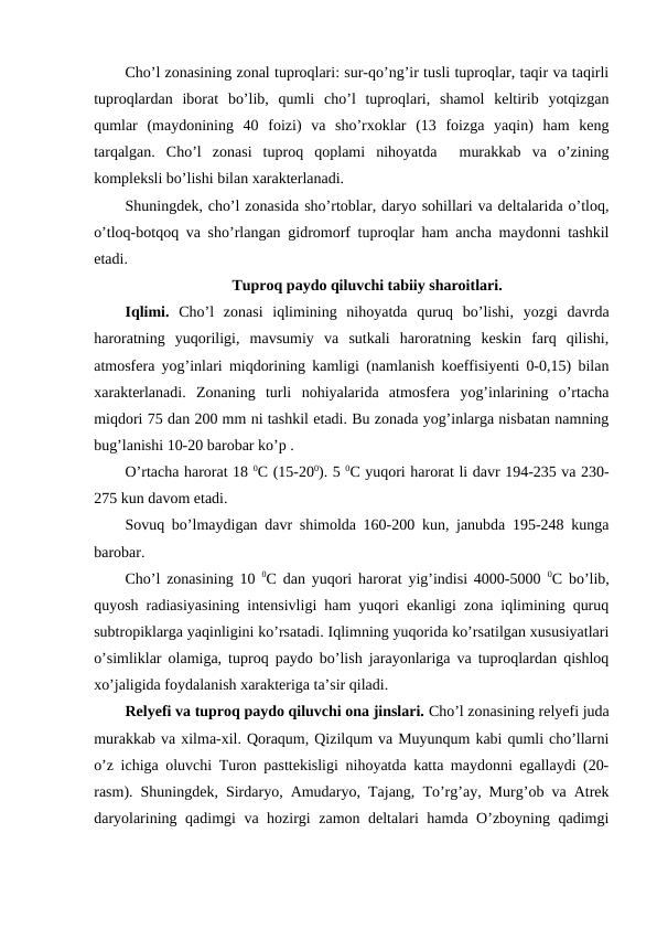 Cho’l zonasining zonal tuproqlari: sur-qo’ng’ir tusli tuproqlar, taqir va taqirli
tuproqlardan  iborat  bo’lib,  qumli  cho’l  tuproqlari,  shamol  keltirib  yotqizgan
qumlar  (maydonining  40  foizi)  va  sho’rxoklar  (13  foizga  yaqin)  ham  keng
tarqalgan.  Cho’l  zonasi  tuproq  qoplami  nihoyatda   murakkab  va  o’zining
kompleksli bo’lishi bilan xarakterlanadi.
Shuningdek, cho’l zonasida sho’rtoblar, daryo sohillari va deltalarida o’tloq,
o’tloq-botqoq va sho’rlangan gidromorf tuproqlar ham ancha maydonni tashkil
etadi.
Tuproq paydo qiluvchi tabiiy sharoitlari.
Iqlimi.  Cho’l  zonasi  iqlimining  nihoyatda  quruq  bo’lishi,  yozgi  davrda
haroratning  yuqoriligi,  mavsumiy  va  sutkali  haroratning  keskin  farq  qilishi,
atmosfera yog’inlari miqdorining kamligi (namlanish koeffisiyenti 0-0,15) bilan
xarakterlanadi.  Zonaning  turli  nohiyalarida  atmosfera  yog’inlarining  o’rtacha
miqdori 75 dan 200 mm ni tashkil etadi. Bu zonada yog’inlarga nisbatan namning
bug’lanishi 10-20 barobar ko’p .
O’rtacha harorat 18 0C (15-200). 5 0C yuqori harorat li davr 194-235 va 230-
275 kun davom etadi.
Sovuq bo’lmaydigan davr shimolda 160-200 kun, janubda 195-248 kunga
barobar.
Cho’l zonasining 10  0C dan yuqori harorat yig’indisi 4000-5000  0C bo’lib,
quyosh radiasiyasining intensivligi ham yuqori ekanligi zona iqlimining quruq
subtropiklarga yaqinligini ko’rsatadi. Iqlimning yuqorida ko’rsatilgan xususiyatlari
o’simliklar olamiga, tuproq paydo bo’lish jarayonlariga va tuproqlardan qishloq
xo’jaligida foydalanish xarakteriga ta’sir qiladi.
Relyefi va tuproq paydo qiluvchi ona jinslari. Cho’l zonasining relyefi juda
murakkab va xilma-xil. Qoraqum, Qizilqum va Muyunqum kabi qumli cho’llarni
o’z ichiga oluvchi Turon pasttekisligi nihoyatda katta maydonni egallaydi (20-
rasm). Shuningdek, Sirdaryo, Amudaryo, Tajang, To’rg’ay, Murg’ob va Atrek
daryolarining qadimgi va hozirgi zamon deltalari hamda O’zboyning qadimgi
