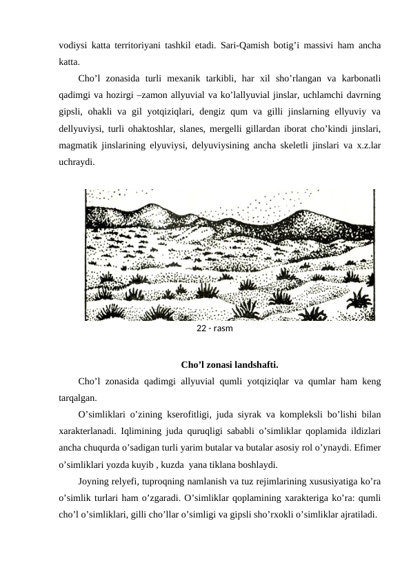 vodiysi katta territoriyani tashkil etadi. Sari-Qamish botig’i massivi ham ancha
katta.
Cho’l  zonasida  turli  mexanik  tarkibli,  har  xil  sho’rlangan  va  karbonatli
qadimgi va hozirgi –zamon allyuvial va ko’lallyuvial jinslar, uchlamchi davrning
gipsli, ohakli  va gil  yotqiziqlari, dengiz qum  va gilli  jinslarning ellyuviy va
dellyuviysi, turli ohaktoshlar, slanes, mergelli gillardan iborat cho’kindi jinslari,
magmatik jinslarining elyuviysi, delyuviysining ancha skeletli jinslari va x.z.lar
uchraydi.
Cho’l zonasi landshafti.
Cho’l zonasida qadimgi allyuvial qumli yotqiziqlar va qumlar ham keng
tarqalgan. 
O’simliklari o’zining kserofitligi, juda siyrak va kompleksli bo’lishi bilan
xarakterlanadi. Iqlimining juda quruqligi sababli o’simliklar qoplamida ildizlari
ancha chuqurda o’sadigan turli yarim butalar va butalar asosiy rol o’ynaydi. Efimer
o’simliklari yozda kuyib , kuzda  yana tiklana boshlaydi.
Joyning relyefi, tuproqning namlanish va tuz rejimlarining xususiyatiga ko’ra
o’simlik turlari ham o’zgaradi. O’simliklar qoplamining xarakteriga ko’ra: qumli
cho’l o’simliklari, gilli cho’llar o’simligi va gipsli sho’rxokli o’simliklar ajratiladi.
22 - rasm
