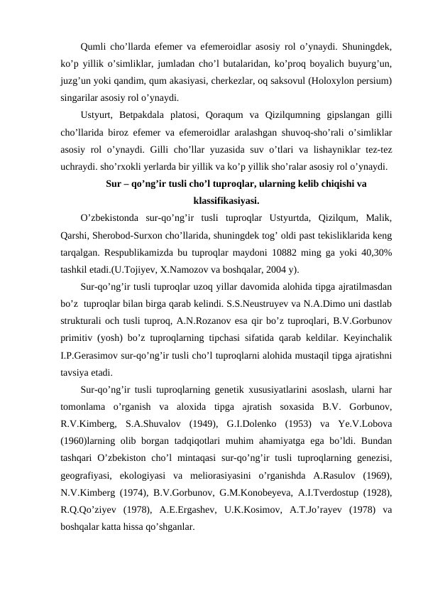 Qumli cho’llarda efemer va efemeroidlar asosiy rol o’ynaydi. Shuningdek,
ko’p yillik o’simliklar, jumladan cho’l butalaridan, ko’proq boyalich buyurg’un,
juzg’un yoki qandim, qum akasiyasi, cherkezlar, oq saksovul (Holoxylon persium)
singarilar asosiy rol o’ynaydi.
Ustyurt,  Betpakdala  platosi,  Qoraqum  va  Qizilqumning  gipslangan  gilli
cho’llarida biroz efemer va efemeroidlar aralashgan shuvoq-sho’rali o’simliklar
asosiy rol o’ynaydi. Gilli cho’llar yuzasida suv o’tlari va lishayniklar tez-tez
uchraydi. sho’rxokli yerlarda bir yillik va ko’p yillik sho’ralar asosiy rol o’ynaydi.
Sur – qo’ng’ir tusli cho’l tuproqlar, ularning kelib chiqishi va
klassifikasiyasi.
O’zbekistonda  sur-qo’ng’ir  tusli  tuproqlar  Ustyurtda,  Qizilqum,  Malik,
Qarshi, Sherobod-Surxon cho’llarida, shuningdek tog’ oldi past tekisliklarida keng
tarqalgan. Respublikamizda bu tuproqlar maydoni 10882 ming ga yoki 40,30%
tashkil etadi.(U.Tojiyev, X.Namozov va boshqalar, 2004 y).
Sur-qo’ng’ir tusli tuproqlar uzoq yillar davomida alohida tipga ajratilmasdan
bo’z  tuproqlar bilan birga qarab kelindi. S.S.Neustruyev va N.A.Dimo uni dastlab
strukturali och tusli tuproq, A.N.Rozanov esa qir bo’z tuproqlari, B.V.Gorbunov
primitiv (yosh) bo’z tuproqlarning tipchasi sifatida qarab keldilar. Keyinchalik
I.P.Gerasimov sur-qo’ng’ir tusli cho’l tuproqlarni alohida mustaqil tipga ajratishni
tavsiya etadi.
Sur-qo’ng’ir tusli tuproqlarning genetik xususiyatlarini asoslash, ularni har
tomonlama  o’rganish  va  aloxida  tipga  ajratish  soxasida  B.V.  Gorbunov,
R.V.Kimberg,  S.A.Shuvalov  (1949),  G.I.Dolenko  (1953)  va  Ye.V.Lobova
(1960)larning olib borgan tadqiqotlari  muhim  ahamiyatga ega bo’ldi. Bundan
tashqari  O’zbekiston  cho’l  mintaqasi  sur-qo’ng’ir  tusli  tuproqlarning genezisi,
geografiyasi,  ekologiyasi  va  meliorasiyasini  o’rganishda  A.Rasulov  (1969),
N.V.Kimberg (1974), B.V.Gorbunov, G.M.Konobeyeva, A.I.Tverdostup (1928),
R.Q.Qo’ziyev  (1978),  A.E.Ergashev,  U.K.Kosimov,  A.T.Jo’rayev  (1978)  va
boshqalar katta hissa qo’shganlar.
