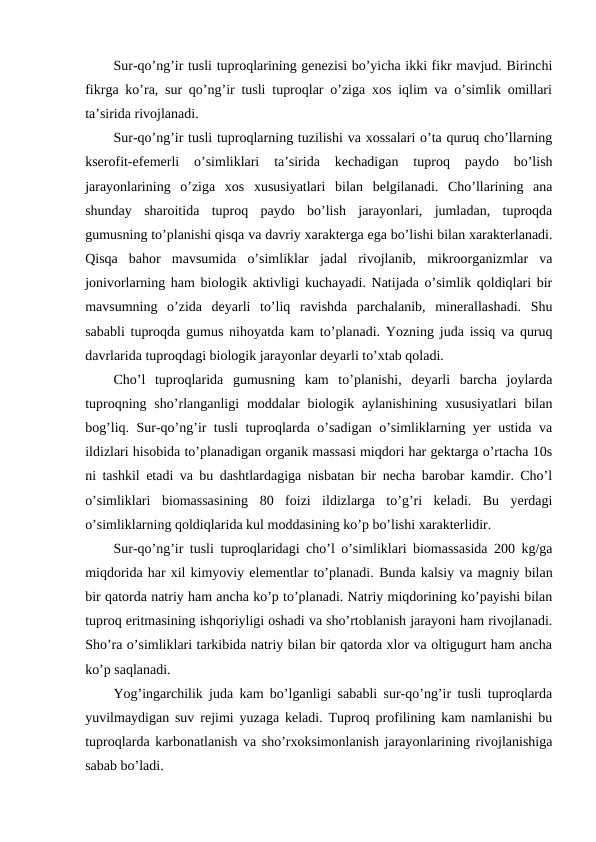 Sur-qo’ng’ir tusli tuproqlarining genezisi bo’yicha ikki fikr mavjud. Birinchi
fikrga ko’ra, sur qo’ng’ir tusli tuproqlar o’ziga xos iqlim va o’simlik omillari
ta’sirida rivojlanadi.
Sur-qo’ng’ir tusli tuproqlarning tuzilishi va xossalari o’ta quruq cho’llarning
kserofit-efemerli  o’simliklari  ta’sirida  kechadigan  tuproq  paydo  bo’lish
jarayonlarining  o’ziga  xos  xususiyatlari  bilan  belgilanadi.  Cho’llarining  ana
shunday  sharoitida  tuproq  paydo  bo’lish  jarayonlari,  jumladan,  tuproqda
gumusning to’planishi qisqa va davriy xarakterga ega bo’lishi bilan xarakterlanadi.
Qisqa  bahor  mavsumida  o’simliklar  jadal  rivojlanib,  mikroorganizmlar  va
jonivorlarning ham biologik aktivligi kuchayadi. Natijada o’simlik qoldiqlari bir
mavsumning  o’zida  deyarli  to’liq  ravishda  parchalanib,  minerallashadi.  Shu
sababli tuproqda gumus nihoyatda kam to’planadi. Yozning juda issiq va quruq
davrlarida tuproqdagi biologik jarayonlar deyarli to’xtab qoladi.
Cho’l  tuproqlarida  gumusning  kam  to’planishi,  deyarli  barcha  joylarda
tuproqning  sho’rlanganligi  moddalar  biologik  aylanishining  xususiyatlari  bilan
bog’liq. Sur-qo’ng’ir tusli tuproqlarda o’sadigan o’simliklarning yer ustida va
ildizlari hisobida to’planadigan organik massasi miqdori har gektarga o’rtacha 10s
ni tashkil etadi va bu dashtlardagiga nisbatan bir necha barobar kamdir. Cho’l
o’simliklari  biomassasining  80  foizi  ildizlarga  to’g’ri  keladi.  Bu  yerdagi
o’simliklarning qoldiqlarida kul moddasining ko’p bo’lishi xarakterlidir.
Sur-qo’ng’ir tusli tuproqlaridagi cho’l o’simliklari biomassasida 200 kg/ga
miqdorida har xil kimyoviy elementlar to’planadi. Bunda kalsiy va magniy bilan
bir qatorda natriy ham ancha ko’p to’planadi. Natriy miqdorining ko’payishi bilan
tuproq eritmasining ishqoriyligi oshadi va sho’rtoblanish jarayoni ham rivojlanadi.
Sho’ra o’simliklari tarkibida natriy bilan bir qatorda xlor va oltigugurt ham ancha
ko’p saqlanadi.
Yog’ingarchilik juda kam bo’lganligi sababli sur-qo’ng’ir tusli tuproqlarda
yuvilmaydigan suv rejimi yuzaga keladi. Tuproq profilining kam namlanishi bu
tuproqlarda karbonatlanish va sho’rxoksimonlanish jarayonlarining rivojlanishiga
sabab bo’ladi.

