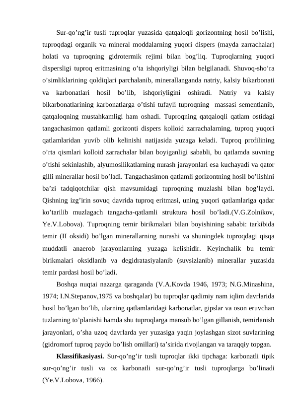 Sur-qo’ng’ir tusli tuproqlar yuzasida qatqaloqli gorizontning hosil bo’lishi,
tuproqdagi organik va mineral moddalarning yuqori dispers (mayda zarrachalar)
holati  va  tuproqning  gidrotermik  rejimi  bilan  bog’liq.  Tuproqlarning  yuqori
dispersligi tuproq eritmasining o’ta ishqoriyligi bilan belgilanadi. Shuvoq-sho’ra
o’simliklarining qoldiqlari parchalanib, minerallanganda natriy, kalsiy bikarbonati
va  karbonatlari  hosil  bo’lib,  ishqoriyligini  oshiradi.  Natriy  va  kalsiy
bikarbonatlarining karbonatlarga o’tishi tufayli tuproqning  massasi sementlanib,
qatqaloqning mustahkamligi ham oshadi. Tuproqning qatqaloqli qatlam ostidagi
tangachasimon qatlamli gorizonti dispers kolloid zarrachalarning, tuproq yuqori
qatlamlaridan yuvib olib kelinishi natijasida yuzaga keladi. Tuproq profilining
o’rta qismlari kolloid zarrachalar bilan boyiganligi sababli, bu qatlamda suvning
o’tishi sekinlashib, alyumosilikatlarning nurash jarayonlari esa kuchayadi va qator
gilli minerallar hosil bo’ladi. Tangachasimon qatlamli gorizontning hosil bo’lishini
ba’zi  tadqiqotchilar  qish  mavsumidagi  tuproqning  muzlashi  bilan  bog’laydi.
Qishning izg’irin sovuq davrida tuproq eritmasi, uning yuqori qatlamlariga qadar
ko’tarilib  muzlagach  tangacha-qatlamli  struktura  hosil  bo’ladi.(V.G.Zolnikov,
Ye.V.Lobova). Tuproqning temir birikmalari bilan boyishining sababi: tarkibida
temir (II oksidi) bo’lgan minerallarning nurashi va shuningdek tuproqdagi qisqa
muddatli  anaerob  jarayonlarning  yuzaga  kelishidir.  Keyinchalik  bu  temir
birikmalari  oksidlanib  va  degidratasiyalanib  (suvsizlanib)  minerallar  yuzasida
temir pardasi hosil bo’ladi.
Boshqa nuqtai nazarga qaraganda (V.A.Kovda 1946, 1973; N.G.Minashina,
1974; I.N.Stepanov,1975 va boshqalar) bu tuproqlar qadimiy nam iqlim davrlarida
hosil bo’lgan bo’lib, ularning qatlamlaridagi karbonatlar, gipslar va oson eruvchan
tuzlarning to’planishi hamda shu tuproqlarga mansub bo’lgan gillanish, temirlanish
jarayonlari, o’sha uzoq davrlarda yer yuzasiga yaqin joylashgan sizot suvlarining
(gidromorf tuproq paydo bo’lish omillari) ta’sirida rivojlangan va taraqqiy topgan.
Klassifikasiyasi.  Sur-qo’ng’ir tusli tuproqlar ikki tipchaga: karbonatli tipik
sur-qo’ng’ir  tusli  va  oz  karbonatli  sur-qo’ng’ir  tusli  tuproqlarga  bo’linadi
(Ye.V.Lobova, 1966).
