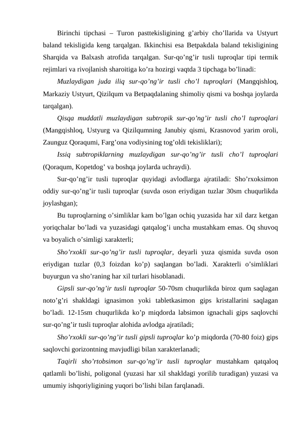 Birinchi tipchasi – Turon pasttekisligining g’arbiy cho’llarida va Ustyurt
baland tekisligida keng tarqalgan. Ikkinchisi esa Betpakdala baland tekisligining
Sharqida va Balxash atrofida tarqalgan. Sur-qo’ng’ir tusli tuproqlar tipi termik
rejimlari va rivojlanish sharoitiga ko’ra hozirgi vaqtda 3 tipchaga bo’linadi:
Muzlaydigan  juda  iliq  sur-qo’ng’ir  tusli  cho’l  tuproqlari (Mangqishloq,
Markaziy Ustyurt, Qizilqum va Betpaqdalaning shimoliy qismi va boshqa joylarda
tarqalgan).
Qisqa muddatli muzlaydigan subtropik sur-qo’ng’ir tusli cho’l tuproqlari
(Mangqishloq, Ustyurg va Qizilqumning Janubiy qismi, Krasnovod yarim oroli,
Zaunguz Qoraqumi, Farg’ona vodiysining tog’oldi tekisliklari);
Issiq  subtropiklarning  muzlaydigan  sur-qo’ng’ir  tusli  cho’l  tuproqlari
(Qoraqum, Kopetdog’ va boshqa joylarda uchraydi).
Sur-qo’ng’ir  tusli  tuproqlar quyidagi  avlodlarga ajratiladi: Sho’rxoksimon
oddiy sur-qo’ng’ir tusli tuproqlar (suvda oson eriydigan tuzlar 30sm chuqurlikda
joylashgan);
Bu tuproqlarning o’simliklar kam bo’lgan ochiq yuzasida har xil darz ketgan
yoriqchalar bo’ladi va yuzasidagi qatqalog’i uncha mustahkam emas. Oq shuvoq
va boyalich o’simligi xarakterli;
Sho’rxokli  sur-qo’ng’ir tusli  tuproqlar, deyarli  yuza qismida suvda  oson
eriydigan  tuzlar  (0,3  foizdan  ko’p)  saqlangan  bo’ladi.  Xarakterli  o’simliklari
buyurgun va sho’raning har xil turlari hisoblanadi.
Gipsli sur-qo’ng’ir tusli tuproqlar 50-70sm chuqurlikda biroz qum saqlagan
noto’g’ri  shakldagi  ignasimon  yoki  tabletkasimon  gips  kristallarini  saqlagan
bo’ladi. 12-15sm chuqurlikda ko’p miqdorda labsimon ignachali gips saqlovchi
sur-qo’ng’ir tusli tuproqlar alohida avlodga ajratiladi;
Sho’rxokli sur-qo’ng’ir tusli gipsli tuproqlar ko’p miqdorda (70-80 foiz) gips
saqlovchi gorizontning mavjudligi bilan xarakterlanadi;
Taqirli  sho’rtobsimon  sur-qo’ng’ir  tusli  tuproqlar mustahkam  qatqaloq
qatlamli bo’lishi, poligonal (yuzasi har xil shakldagi yorilib turadigan) yuzasi va
umumiy ishqoriyligining yuqori bo’lishi bilan farqlanadi.
