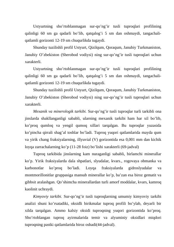 Ustyurtning  sho’rtoblanmagan  sur-qo’ng’ir  tusli  tuproqlari  profilining
qalinligi 60 sm ga qadarli bo’lib, qatqalog’i 5 sm dan oshmaydi, tangachali-
qatlamli gorizonti 12-19 sm chuqurlikda tugaydi.
Shunday tuzilishli profil Ustyurt, Qizilqum, Qoraqum, Janubiy Turkmaniston,
Janubiy O’zbekiston (Sherobod vodiysi) ning sur-qo’ng’ir tusli tuproqlari uchun
xarakterli.
Ustyurtning  sho’rtoblanmagan  sur-qo’ng’ir  tusli  tuproqlari  profilining
qalinligi 60 sm ga qadarli bo’lib, qatqalog’i 5 sm dan oshmaydi, tangachali-
qatlamli gorizonti 12-19 sm chuqurlikda tugaydi.
Shunday tuzilishli profil Ustyurt, Qizilqum, Qoraqum, Janubiy Turkmaniston,
Janubiy O’zbekiston (Sherobod vodiysi) ning sur-qo’ng’ir tusli tuproqlari uchun
xarakterli.
Mexanik va minerologik tarkibi. Sur-qo’ng’ir tusli tuproqlar turli tarkibli ona
jinslarda shakllanganligi sababli, ularning mexanik tarkibi ham har xil bo’lib,
ko’proq  qumloq  va  yengil  qumoq  xillari  tarqalgan.  Bu  tuproqlar  yuzasida
ko’pincha qirrali shag’al toshlar bo’ladi. Tuproq yuqori qatlamlarida mayda qum
va yirik chang fraksiyalarning, illyuvial (V) gorizontida esa 0,001 mm dan kichik
loyqa zarrachalarning ko’p (11-28 foiz) bo’lishi xarakterli (69-jadval)
Tuproq tarkibida jinslarning kam nuraganligi sababli, birlamchi minerallar
ko’p. Yirik fraksiyalarda dala shpatlari, slyudalar, kvars., rogovaya obmanka va
karbonotlar  ko’proq  bo’ladi.  Loyqa  fraksiyalarda  gidroslyudalar  va
montmorillonitlar gruppasiga mansub minerallar ko’p, ba’zan esa biroz gematit va
gibbsit aralashgan. Qo’shimcha minerallardan turli amorf moddalar, kvars, kamroq
kaolinit uchraydi.
Kimyoviy tarkibi. Sur-qo’ng’ir tusli tuproqlarning umumiy kimyoviy tarkibi
analizi shuni ko’rsatadiki, oksidli birikmalar tuproq profili bo’ylab, deyarli bir
xilda  tarqalgan.  Ammo  kalsiy  oksidi  tuproqning  yuqori  gorizontida  ko’proq.
Sho’rtoblangan  tuproq  ayirmalarida  temir  va  alyuminiy  oksidlari  miqdori
tuproqning pastki qatlamlarida biroz oshadi(44-jadval).
