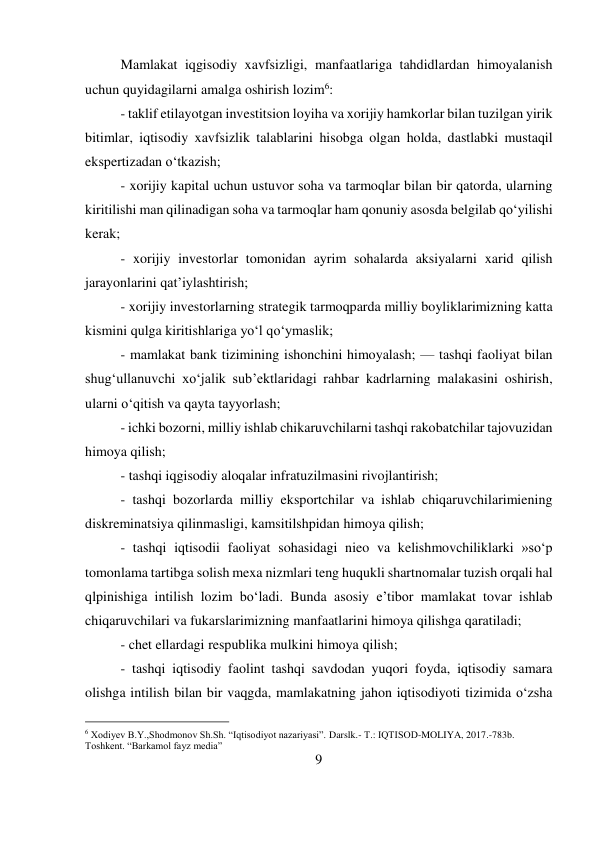 9 
 
Mamlakat iqgisodiy xavfsizligi, manfaatlariga tahdidlardan himoyalanish 
uchun quyidagilarni amalga oshirish lozim6:  
- taklif etilayotgan investitsion loyiha va xorijiy hamkorlar bilan tuzilgan yirik 
bitimlar, iqtisodiy xavfsizlik talablarini hisobga olgan holda, dastlabki mustaqil 
ekspertizadan o‘tkazish;  
- xorijiy kapital uchun ustuvor soha va tarmoqlar bilan bir qatorda, ularning 
kiritilishi man qilinadigan soha va tarmoqlar ham qonuniy asosda belgilab qo‘yilishi 
kerak;  
- xorijiy investorlar tomonidan ayrim sohalarda aksiyalarni xarid qilish 
jarayonlarini qat’iylashtirish;  
- xorijiy investorlarning strategik tarmoqparda milliy boyliklarimizning katta 
kismini qulga kiritishlariga yo‘l qo‘ymaslik;  
- mamlakat bank tizimining ishonchini himoyalash; — tashqi faoliyat bilan 
shug‘ullanuvchi xo‘jalik sub’ektlaridagi rahbar kadrlarning malakasini oshirish, 
ularni o‘qitish va qayta tayyorlash;  
- ichki bozorni, milliy ishlab chikaruvchilarni tashqi rakobatchilar tajovuzidan 
himoya qilish;  
- tashqi iqgisodiy aloqalar infratuzilmasini rivojlantirish;  
- tashqi bozorlarda milliy eksportchilar va ishlab chiqaruvchilarimiening 
diskreminatsiya qilinmasligi, kamsitilshpidan himoya qilish;  
- tashqi iqtisodii faoliyat sohasidagi nieo va kelishmovchiliklarki »so‘p 
tomonlama tartibga solish mexa nizmlari teng huqukli shartnomalar tuzish orqali hal 
qlpinishiga intilish lozim bo‘ladi. Bunda asosiy e’tibor mamlakat tovar ishlab 
chiqaruvchilari va fukarslarimizning manfaatlarini himoya qilishga qaratiladi;  
- chet ellardagi respublika mulkini himoya qilish;  
- tashqi iqtisodiy faolint tashqi savdodan yuqori foyda, iqtisodiy samara 
olishga intilish bilan bir vaqgda, mamlakatning jahon iqtisodiyoti tizimida o‘zsha 
                                           
6 Xodiyev B.Y.,Shodmonov Sh.Sh. “Iqtisodiyot nazariyasi”. Darslk.- Т.: IQTISOD-MOLIYA, 2017.-783b. 
Toshkent. “Barkamol fayz media” 
