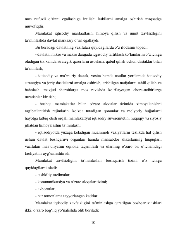 10 
 
mos nufuzli o‘rinni egallashiga intilishi kabilarni amalga oshirish maqsadga 
muvofiqdir. 
Mamlakat iqtisodiy manfaatlarini himoya qilish va unint xavfsizligini 
ta’minlashda davlat markaziy o‘rin egallaydi.  
Bu boradagi davlatning vazifalari quyidagilarda o‘z ifodasini topadi:  
- davlatni mikro va makro darajada iqgisodiy tartiblash ko‘lamlarini o‘z ichiga 
oladigan tik xamda strategik qarorlarni asoslash, qabul qilish uchun dastaklar bilan 
ta’minlash; 
- iqtisodiy va ma’muriy dastak, vosita hamda usullar yordamida iqtisodiy 
strategiya va joriy dastlelarni amalga oshirish, erishilgan natijalarni tahlil qilish va 
baholash, mavjud sharoitlarga mos ravishda ko‘rilayotgan chora-tadbirlarga 
tuzatishlar kiritish;  
- boshqa mamlakatlar bilan o‘zaro aloqalar tizimida ximoyalanishni 
rag‘batlantirish rejimlarini ko‘zda tutadigan qonunlar va me’yoriy hujjatlarni 
hayotga tatbiq etish orqali mamlakattyut iqtisodiy suverenitetini huquqiy va siyosiy 
jihatdan himoyalashni ta’minlash;  
- iqtisodiyotda yuzaga keladigan muammoli vaziyatlarni tezlikda hal qilish 
uchun davlat boshqaruvi organlari hamda mansabdor shaxslarning huquqlari, 
vazifalari mas’uliyatini oqilona taqsimlash va ularning o‘zaro bir o‘lchamdagi 
faoliyatini uyg‘unlashtirish.  
Mamlakat 
xavfsizligini 
ta’minlashni 
boshqarish 
tizimi 
o‘z 
ichiga 
quyidagilarni oladi: 
- tashkiliy tuzilmalar;  
- kommunikatsiya va o‘zaro aloqalar tizimi;  
- axborotlar;  
- har tomonlama tayyorlangan kadrlar.  
Mamlakat iqtisodiy xavfsizligini ta’minlashga qaratilgan boshqaruv ishlari 
ikki, o‘zaro bog‘liq yo‘nalishda olib boriladi:  
