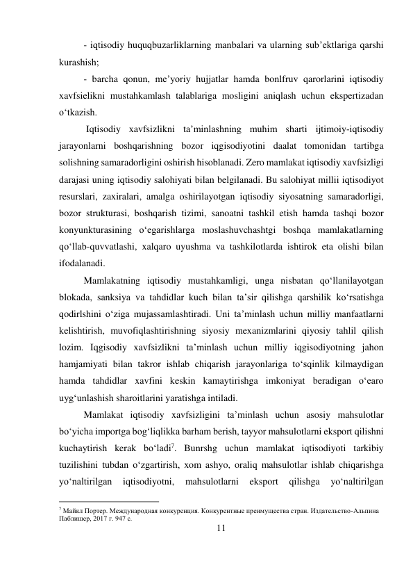 11 
 
- iqtisodiy huquqbuzarliklarning manbalari va ularning sub’ektlariga qarshi 
kurashish;  
- barcha qonun, me’yoriy hujjatlar hamda bonlfruv qarorlarini iqtisodiy 
xavfsielikni mustahkamlash talablariga mosligini aniqlash uchun ekspertizadan 
o‘tkazish. 
 Iqtisodiy xavfsizlikni ta’minlashning muhim sharti ijtimoiy-iqtisodiy 
jarayonlarni boshqarishning bozor iqgisodiyotini daalat tomonidan tartibga 
solishning samaradorligini oshirish hisoblanadi. Zero mamlakat iqtisodiy xavfsizligi 
darajasi uning iqtisodiy salohiyati bilan belgilanadi. Bu salohiyat millii iqtisodiyot 
resurslari, zaxiralari, amalga oshirilayotgan iqtisodiy siyosatning samaradorligi, 
bozor strukturasi, boshqarish tizimi, sanoatni tashkil etish hamda tashqi bozor 
konyunkturasining o‘egarishlarga moslashuvchashtgi boshqa mamlakatlarning 
qo‘llab-quvvatlashi, xalqaro uyushma va tashkilotlarda ishtirok eta olishi bilan 
ifodalanadi.  
Mamlakatning iqtisodiy mustahkamligi, unga nisbatan qo‘llanilayotgan 
blokada, sanksiya va tahdidlar kuch bilan ta’sir qilishga qarshilik ko‘rsatishga 
qodirlshini o‘ziga mujassamlashtiradi. Uni ta’minlash uchun milliy manfaatlarni 
kelishtirish, muvofiqlashtirishning siyosiy mexanizmlarini qiyosiy tahlil qilish 
lozim. Iqgisodiy xavfsizlikni ta’minlash uchun milliy iqgisodiyotning jahon 
hamjamiyati bilan takror ishlab chiqarish jarayonlariga to‘sqinlik kilmaydigan 
hamda tahdidlar xavfini keskin kamaytirishga imkoniyat beradigan o‘earo 
uyg‘unlashish sharoitlarini yaratishga intiladi.  
Mamlakat iqtisodiy xavfsizligini ta’minlash uchun asosiy mahsulotlar 
bo‘yicha importga bog‘liqlikka barham berish, tayyor mahsulotlarni eksport qilishni 
kuchaytirish kerak bo‘ladi7. Bunrshg uchun mamlakat iqtisodiyoti tarkibiy 
tuzilishini tubdan o‘zgartirish, xom ashyo, oraliq mahsulotlar ishlab chiqarishga 
yo‘naltirilgan 
iqtisodiyotni, 
mahsulotlarni 
eksport 
qilishga 
yo‘naltirilgan 
                                           
7 Майкл Портер. Международная конкуренция. Конкурентные преимущества стран. Издательство-Альпина 
Паблишер, 2017 г. 947 с. 
