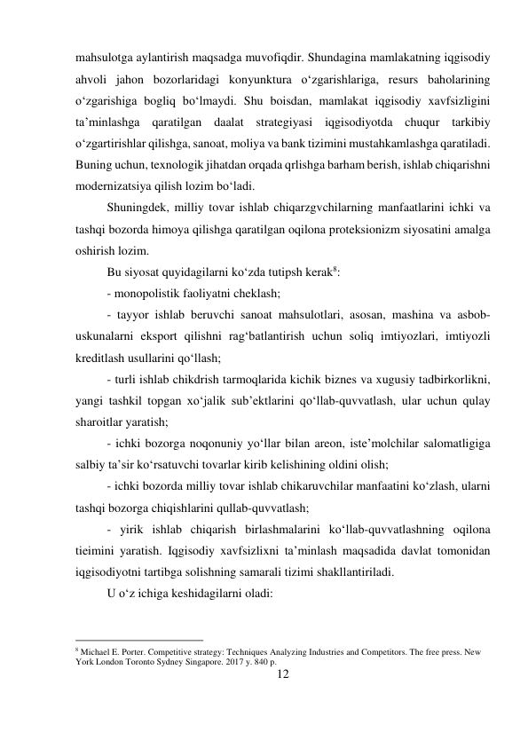 12 
 
mahsulotga aylantirish maqsadga muvofiqdir. Shundagina mamlakatning iqgisodiy 
ahvoli jahon bozorlaridagi konyunktura o‘zgarishlariga, resurs baholarining 
o‘zgarishiga bogliq bo‘lmaydi. Shu boisdan, mamlakat iqgisodiy xavfsizligini 
ta’minlashga qaratilgan daalat strategiyasi iqgisodiyotda chuqur tarkibiy 
o‘zgartirishlar qilishga, sanoat, moliya va bank tizimini mustahkamlashga qaratiladi. 
Buning uchun, texnologik jihatdan orqada qrlishga barham berish, ishlab chiqarishni 
modernizatsiya qilish lozim bo‘ladi.  
Shuningdek, milliy tovar ishlab chiqarzgvchilarning manfaatlarini ichki va 
tashqi bozorda himoya qilishga qaratilgan oqilona proteksionizm siyosatini amalga 
oshirish lozim.  
Bu siyosat quyidagilarni ko‘zda tutipsh kerak8:  
- monopolistik faoliyatni cheklash;  
- tayyor ishlab beruvchi sanoat mahsulotlari, asosan, mashina va asbob-
uskunalarni eksport qilishni rag‘batlantirish uchun soliq imtiyozlari, imtiyozli 
kreditlash usullarini qo‘llash;  
- turli ishlab chikdrish tarmoqlarida kichik biznes va xugusiy tadbirkorlikni, 
yangi tashkil topgan xo‘jalik sub’ektlarini qo‘llab-quvvatlash, ular uchun qulay 
sharoitlar yaratish;  
- ichki bozorga noqonuniy yo‘llar bilan areon, iste’molchilar salomatligiga 
salbiy ta’sir ko‘rsatuvchi tovarlar kirib kelishining oldini olish;  
- ichki bozorda milliy tovar ishlab chikaruvchilar manfaatini ko‘zlash, ularni 
tashqi bozorga chiqishlarini qullab-quvvatlash;  
- yirik ishlab chiqarish birlashmalarini ko‘llab-quvvatlashning oqilona 
tieimini yaratish. Iqgisodiy xavfsizlixni ta’minlash maqsadida davlat tomonidan 
iqgisodiyotni tartibga solishning samarali tizimi shakllantiriladi.  
U o‘z ichiga keshidagilarni oladi: 
                                           
8 Michael E. Porter. Competitive strategy: Techniques Analyzing Industries and Competitors. The free press. New 
York London Toronto Sydney Singapore. 2017 y. 840 p. 
