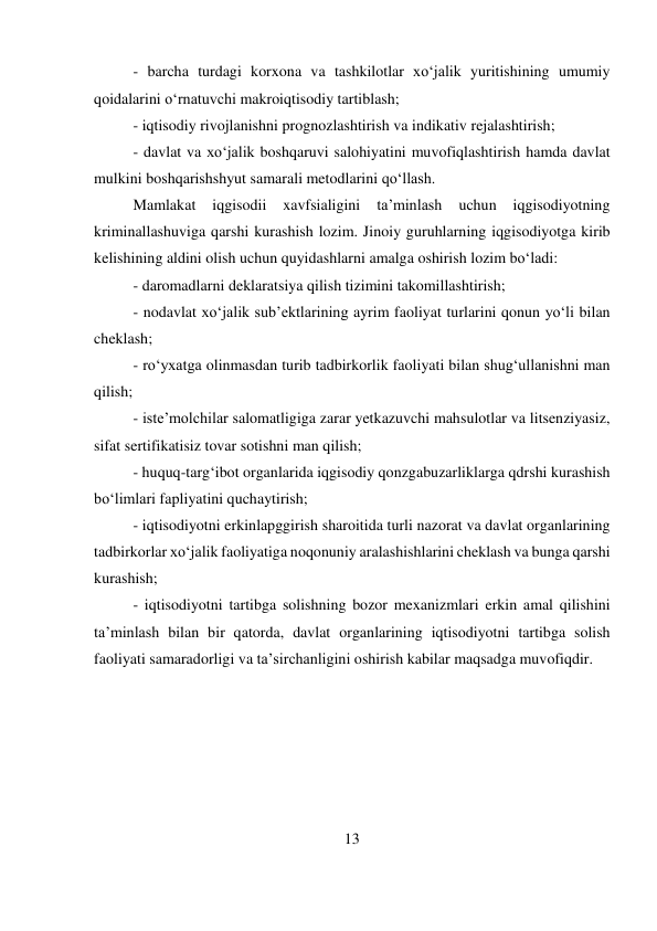 13 
 
- barcha turdagi korxona va tashkilotlar xo‘jalik yuritishining umumiy 
qoidalarini o‘rnatuvchi makroiqtisodiy tartiblash;  
- iqtisodiy rivojlanishni prognozlashtirish va indikativ rejalashtirish;  
- davlat va xo‘jalik boshqaruvi salohiyatini muvofiqlashtirish hamda davlat 
mulkini boshqarishshyut samarali metodlarini qo‘llash.  
Mamlakat 
iqgisodii 
xavfsialigini 
ta’minlash 
uchun 
iqgisodiyotning 
kriminallashuviga qarshi kurashish lozim. Jinoiy guruhlarning iqgisodiyotga kirib 
kelishining aldini olish uchun quyidashlarni amalga oshirish lozim bo‘ladi:  
- daromadlarni deklaratsiya qilish tizimini takomillashtirish;  
- nodavlat xo‘jalik sub’ektlarining ayrim faoliyat turlarini qonun yo‘li bilan 
cheklash;  
- ro‘yxatga olinmasdan turib tadbirkorlik faoliyati bilan shug‘ullanishni man 
qilish;  
- iste’molchilar salomatligiga zarar yetkazuvchi mahsulotlar va litsenziyasiz, 
sifat sertifikatisiz tovar sotishni man qilish;  
- huquq-targ‘ibot organlarida iqgisodiy qonzgabuzarliklarga qdrshi kurashish 
bo‘limlari fapliyatini quchaytirish;  
- iqtisodiyotni erkinlapggirish sharoitida turli nazorat va davlat organlarining 
tadbirkorlar xo‘jalik faoliyatiga noqonuniy aralashishlarini cheklash va bunga qarshi 
kurashish;  
- iqtisodiyotni tartibga solishning bozor mexanizmlari erkin amal qilishini 
ta’minlash bilan bir qatorda, davlat organlarining iqtisodiyotni tartibga solish 
faoliyati samaradorligi va ta’sirchanligini oshirish kabilar maqsadga muvofiqdir. 
 
 
 
 
