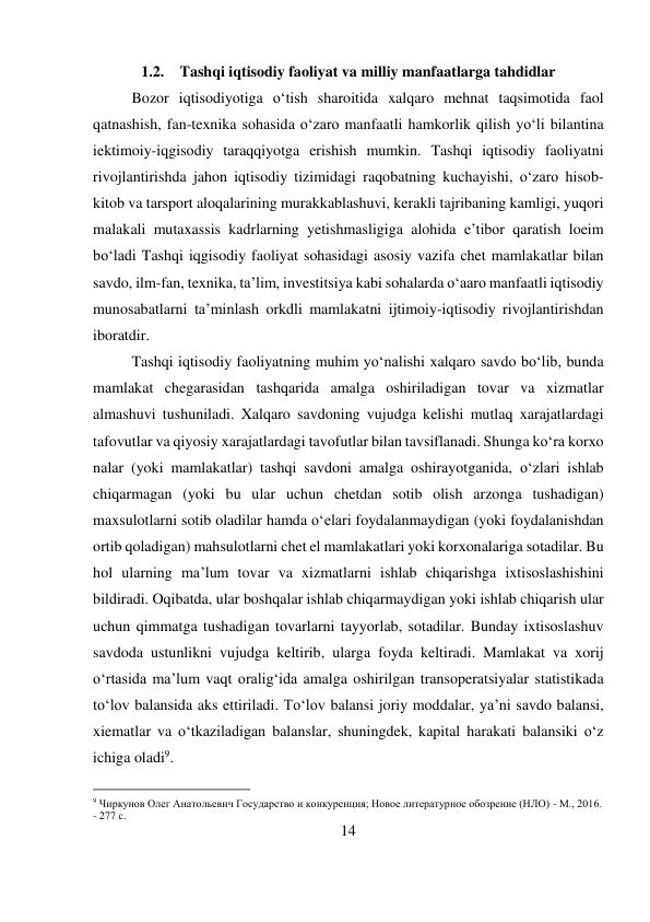 14 
 
1.2. Tashqi iqtisodiy faoliyat va milliy manfaatlarga tahdidlar 
Bozor iqtisodiyotiga o‘tish sharoitida xalqaro mehnat taqsimotida faol 
qatnashish, fan-texnika sohasida o‘zaro manfaatli hamkorlik qilish yo‘li bilantina 
iektimoiy-iqgisodiy taraqqiyotga erishish mumkin. Tashqi iqtisodiy faoliyatni 
rivojlantirishda jahon iqtisodiy tizimidagi raqobatning kuchayishi, o‘zaro hisob-
kitob va tarsport aloqalarining murakkablashuvi, kerakli tajribaning kamligi, yuqori 
malakali mutaxassis kadrlarning yetishmasligiga alohida e’tibor qaratish loeim 
bo‘ladi Tashqi iqgisodiy faoliyat sohasidagi asosiy vazifa chet mamlakatlar bilan 
savdo, ilm-fan, texnika, ta’lim, investitsiya kabi sohalarda o‘aaro manfaatli iqtisodiy 
munosabatlarni ta’minlash orkdli mamlakatni ijtimoiy-iqtisodiy rivojlantirishdan 
iboratdir.  
Tashqi iqtisodiy faoliyatning muhim yo‘nalishi xalqaro savdo bo‘lib, bunda 
mamlakat chegarasidan tashqarida amalga oshiriladigan tovar va xizmatlar 
almashuvi tushuniladi. Xalqaro savdoning vujudga kelishi mutlaq xarajatlardagi 
tafovutlar va qiyosiy xarajatlardagi tavofutlar bilan tavsiflanadi. Shunga ko‘ra korxo 
nalar (yoki mamlakatlar) tashqi savdoni amalga oshirayotganida, o‘zlari ishlab 
chiqarmagan (yoki bu ular uchun chetdan sotib olish arzonga tushadigan) 
maxsulotlarni sotib oladilar hamda o‘elari foydalanmaydigan (yoki foydalanishdan 
ortib qoladigan) mahsulotlarni chet el mamlakatlari yoki korxonalariga sotadilar. Bu 
hol ularning ma’lum tovar va xizmatlarni ishlab chiqarishga ixtisoslashishini 
bildiradi. Oqibatda, ular boshqalar ishlab chiqarmaydigan yoki ishlab chiqarish ular 
uchun qimmatga tushadigan tovarlarni tayyorlab, sotadilar. Bunday ixtisoslashuv 
savdoda ustunlikni vujudga keltirib, ularga foyda keltiradi. Mamlakat va xorij 
o‘rtasida ma’lum vaqt oralig‘ida amalga oshirilgan transoperatsiyalar statistikada 
to‘lov balansida aks ettiriladi. To‘lov balansi joriy moddalar, ya’ni savdo balansi, 
xiematlar va o‘tkaziladigan balanslar, shuningdek, kapital harakati balansiki o‘z 
ichiga oladi9. 
                                           
9 Чиркунов Олег Анатольевич Государство и конкуренция; Новое литературное обозрение (НЛО) - М., 2016. 
- 277 c. 
