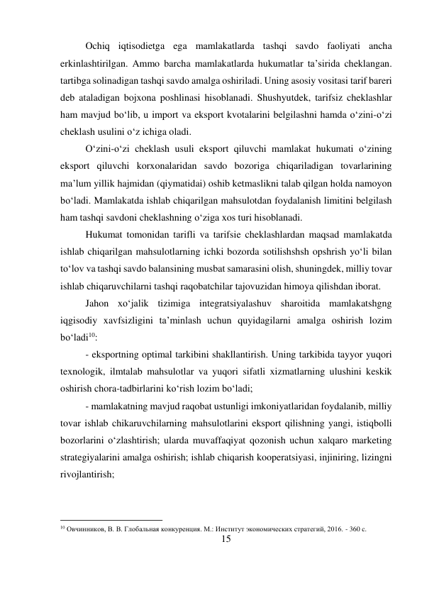 15 
 
Ochiq iqtisodietga ega mamlakatlarda tashqi savdo faoliyati ancha 
erkinlashtirilgan. Ammo barcha mamlakatlarda hukumatlar ta’sirida cheklangan. 
tartibga solinadigan tashqi savdo amalga oshiriladi. Uning asosiy vositasi tarif bareri 
deb ataladigan bojxona poshlinasi hisoblanadi. Shushyutdek, tarifsiz cheklashlar 
ham mavjud bo‘lib, u import va eksport kvotalarini belgilashni hamda o‘zini-o‘zi 
cheklash usulini o‘z ichiga oladi.  
O‘zini-o‘zi cheklash usuli eksport qiluvchi mamlakat hukumati o‘zining 
eksport qiluvchi korxonalaridan savdo bozoriga chiqariladigan tovarlarining 
ma’lum yillik hajmidan (qiymatidai) oshib ketmaslikni talab qilgan holda namoyon 
bo‘ladi. Mamlakatda ishlab chiqarilgan mahsulotdan foydalanish limitini belgilash 
ham tashqi savdoni cheklashning o‘ziga xos turi hisoblanadi.  
Hukumat tomonidan tarifli va tarifsie cheklashlardan maqsad mamlakatda 
ishlab chiqarilgan mahsulotlarning ichki bozorda sotilishshsh opshrish yo‘li bilan 
to‘lov va tashqi savdo balansining musbat samarasini olish, shuningdek, milliy tovar 
ishlab chiqaruvchilarni tashqi raqobatchilar tajovuzidan himoya qilishdan iborat.  
Jahon xo‘jalik tizimiga integratsiyalashuv sharoitida mamlakatshgng 
iqgisodiy xavfsizligini ta’minlash uchun quyidagilarni amalga oshirish lozim 
bo‘ladi10:  
- eksportning optimal tarkibini shakllantirish. Uning tarkibida tayyor yuqori 
texnologik, ilmtalab mahsulotlar va yuqori sifatli xizmatlarning ulushini keskik 
oshirish chora-tadbirlarini ko‘rish lozim bo‘ladi;  
- mamlakatning mavjud raqobat ustunligi imkoniyatlaridan foydalanib, milliy 
tovar ishlab chikaruvchilarning mahsulotlarini eksport qilishning yangi, istiqbolli 
bozorlarini o‘zlashtirish; ularda muvaffaqiyat qozonish uchun xalqaro marketing 
strategiyalarini amalga oshirish; ishlab chiqarish kooperatsiyasi, injiniring, lizingni 
rivojlantirish;  
                                           
10 Овчинников, В. В. Глобальная конкуренция. М.: Институт экономических стратегий, 2016. - 360 c. 
