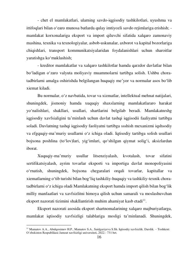 16 
 
- chet el mamlakatlari, ularning savdo-iqgisodiy tashkilotlari, uyushma va 
ittifoqlari bilan o‘earo munosa batlarda qulay imtiyozli savdo rejimlariga erishish; -
mamlakat korxonalariga eksport va import qiluvchi sifatida xalqaro zamonaviy 
mashina, texnika va texnologiyalar, asbob-uskunalar, axborot va kapital bozorlariga 
chiqishlari, transport kommunikatsiyalaridan foydalanishlari uchun sharoitlar 
yaratishga ko‘maklashish;  
- kreditor mamlakatlar va xalqaro tashkilotlar hamda qarzdor davlatlar bilan 
bo‘ladigan o‘zaro valyuta moliyaviy muammolarni tartibga solish. Ushbu chora-
tadbirlarni amalga oshirishda belgilangan huquqiy me’yor va normalar asos bo‘lib 
xiemat kiladi.  
Bu normalar, o‘z navbatida, tovar va xizmatlar, intellektual mehnat natijalari, 
shuningdek, jismoniy hamda xuquqiy shaxslarning mamlakatlararo harakat 
yo‘nalishlari, shakllari, usullari, shartlarini belgilab beradi. Mamlakatnrshg 
iqgisodiy xavfsialigini ta’minlash uchun davlat tashqi iqgisodii faaliyatni tartibga 
soladi. Davlatning tashqi iqgisodiy faoliyatni tartibga ssshish mexanizmi iqshsodiy 
va efgquqiy-ma’muriy usullarni o‘z ichiga oladi. Iqtisodiy tartibga solish usullari 
bojxona poshlina (to‘lov)lari, yig‘imlari, qo‘shilgan qiymat solig‘i, aksizlardan 
iborat.  
Xuquqiy-ma’muriy 
usullar 
litsenziyalash, 
kvotalash, 
tovar 
sifatini 
sertifikatsiyalash, ayrim tovarlar eksporti va importiga davlat monopoliyasini 
o‘rnatish, shuningdek, bojxona chegaralari orqali tovarlar, kapitallar va 
xiematlarning o‘tib turishi bilan bog‘liq tashkiliy-huquqiy va tashkiliy-texnik chora-
tadbirlarni o‘z ichiga oladi Mamlakatning eksport hamda import qilish bilan bog‘lik 
milliy manfaatlari va xavfsizlitni himoya qilish uchun samarali va moslashuvchan 
eksport nazorati tizimini shakllantirish muhim ahamiyat kasb etadi11.  
Eksport nazorati asosida eksport shartnomalarining xalqaro majburiyatlarga, 
mamlakat iqtisodiy xavfsizligi talablariga mosligi ta’minlanadi. Shuningdek, 
                                           
11 Mamatov A.A., Abulqosimov H.P., Mamatov S.A., Saidgaziyeva S.Sh. Iqtisodiy xavfsizlik. Darslik. – Toshkent: 
O‘zbekiston Respublikasi Jamoat xavfsizligi universiteti, 2022.- 731 bet. 
