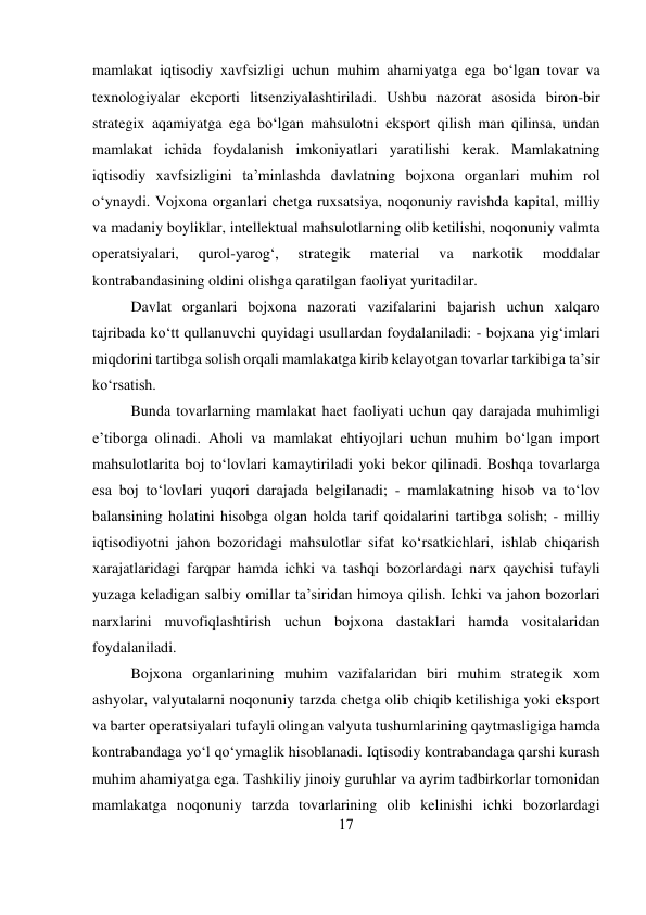 17 
 
mamlakat iqtisodiy xavfsizligi uchun muhim ahamiyatga ega bo‘lgan tovar va 
texnologiyalar ekcporti litsenziyalashtiriladi. Ushbu nazorat asosida biron-bir 
strategix aqamiyatga ega bo‘lgan mahsulotni eksport qilish man qilinsa, undan 
mamlakat ichida foydalanish imkoniyatlari yaratilishi kerak. Mamlakatning 
iqtisodiy xavfsizligini ta’minlashda davlatning bojxona organlari muhim rol 
o‘ynaydi. Vojxona organlari chetga ruxsatsiya, noqonuniy ravishda kapital, milliy 
va madaniy boyliklar, intellektual mahsulotlarning olib ketilishi, noqonuniy valmta 
operatsiyalari, 
qurol-yarog‘, 
strategik 
material 
va 
narkotik 
moddalar 
kontrabandasining oldini olishga qaratilgan faoliyat yuritadilar.  
Davlat organlari bojxona nazorati vazifalarini bajarish uchun xalqaro 
tajribada ko‘tt qullanuvchi quyidagi usullardan foydalaniladi: - bojxana yig‘imlari 
miqdorini tartibga solish orqali mamlakatga kirib kelayotgan tovarlar tarkibiga ta’sir 
ko‘rsatish.  
Bunda tovarlarning mamlakat haet faoliyati uchun qay darajada muhimligi 
e’tiborga olinadi. Aholi va mamlakat ehtiyojlari uchun muhim bo‘lgan import 
mahsulotlarita boj to‘lovlari kamaytiriladi yoki bekor qilinadi. Boshqa tovarlarga 
esa boj to‘lovlari yuqori darajada belgilanadi; - mamlakatning hisob va to‘lov 
balansining holatini hisobga olgan holda tarif qoidalarini tartibga solish; - milliy 
iqtisodiyotni jahon bozoridagi mahsulotlar sifat ko‘rsatkichlari, ishlab chiqarish 
xarajatlaridagi farqpar hamda ichki va tashqi bozorlardagi narx qaychisi tufayli 
yuzaga keladigan salbiy omillar ta’siridan himoya qilish. Ichki va jahon bozorlari 
narxlarini muvofiqlashtirish uchun bojxona dastaklari hamda vositalaridan 
foydalaniladi.  
Bojxona organlarining muhim vazifalaridan biri muhim strategik xom 
ashyolar, valyutalarni noqonuniy tarzda chetga olib chiqib ketilishiga yoki eksport 
va barter operatsiyalari tufayli olingan valyuta tushumlarining qaytmasligiga hamda 
kontrabandaga yo‘l qo‘ymaglik hisoblanadi. Iqtisodiy kontrabandaga qarshi kurash 
muhim ahamiyatga ega. Tashkiliy jinoiy guruhlar va ayrim tadbirkorlar tomonidan 
mamlakatga noqonuniy tarzda tovarlarining olib kelinishi ichki bozorlardagi 
