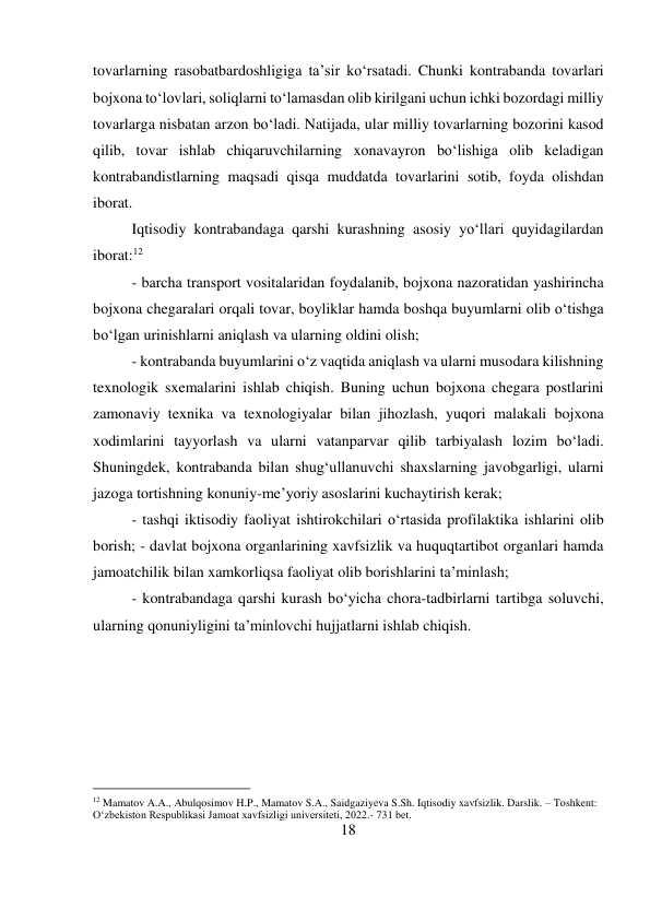 18 
 
tovarlarning rasobatbardoshligiga ta’sir ko‘rsatadi. Chunki kontrabanda tovarlari 
bojxona to‘lovlari, soliqlarni to‘lamasdan olib kirilgani uchun ichki bozordagi milliy 
tovarlarga nisbatan arzon bo‘ladi. Natijada, ular milliy tovarlarning bozorini kasod 
qilib, tovar ishlab chiqaruvchilarning xonavayron bo‘lishiga olib keladigan 
kontrabandistlarning maqsadi qisqa muddatda tovarlarini sotib, foyda olishdan 
iborat.  
Iqtisodiy kontrabandaga qarshi kurashning asosiy yo‘llari quyidagilardan 
iborat:12  
- barcha transport vositalaridan foydalanib, bojxona nazoratidan yashirincha 
bojxona chegaralari orqali tovar, boyliklar hamda boshqa buyumlarni olib o‘tishga 
bo‘lgan urinishlarni aniqlash va ularning oldini olish;  
- kontrabanda buyumlarini o‘z vaqtida aniqlash va ularni musodara kilishning 
texnologik sxemalarini ishlab chiqish. Buning uchun bojxona chegara postlarini 
zamonaviy texnika va texnologiyalar bilan jihozlash, yuqori malakali bojxona 
xodimlarini tayyorlash va ularni vatanparvar qilib tarbiyalash lozim bo‘ladi. 
Shuningdek, kontrabanda bilan shug‘ullanuvchi shaxslarning javobgarligi, ularni 
jazoga tortishning konuniy-me’yoriy asoslarini kuchaytirish kerak;  
- tashqi iktisodiy faoliyat ishtirokchilari o‘rtasida profilaktika ishlarini olib 
borish; - davlat bojxona organlarining xavfsizlik va huquqtartibot organlari hamda 
jamoatchilik bilan xamkorliqsa faoliyat olib borishlarini ta’minlash;  
- kontrabandaga qarshi kurash bo‘yicha chora-tadbirlarni tartibga soluvchi, 
ularning qonuniyligini ta’minlovchi hujjatlarni ishlab chiqish. 
 
 
 
 
                                           
12 Mamatov A.A., Abulqosimov H.P., Mamatov S.A., Saidgaziyeva S.Sh. Iqtisodiy xavfsizlik. Darslik. – Toshkent: 
O‘zbekiston Respublikasi Jamoat xavfsizligi universiteti, 2022.- 731 bet. 
