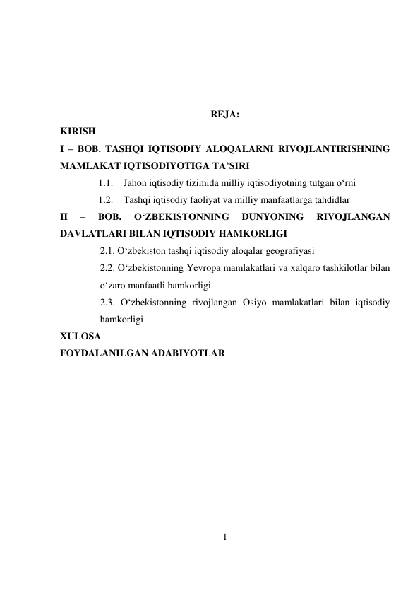 1 
 
 
 
 
 
REJA: 
KIRISH 
I – BOB. TASHQI IQTISODIY ALOQALARNI RIVOJLANTIRISHNING 
MAMLAKAT IQTISODIYOTIGA TA’SIRI 
1.1. Jahon iqtisodiy tizimida milliy iqtisodiyotning tutgan o‘rni  
1.2. Tashqi iqtisodiy faoliyat va milliy manfaatlarga tahdidlar 
II 
– 
BOB. 
O‘ZBEKISTONNING 
DUNYONING 
RIVOJLANGAN 
DAVLATLARI BILAN IQTISODIY HAMKORLIGI 
2.1. O‘zbekiston tashqi iqtisodiy aloqalar geografiyasi 
2.2. O‘zbekistonning Yevropa mamlakatlari va xalqaro tashkilotlar bilan 
o‘zaro manfaatli hamkorligi 
2.3. O‘zbekistonning rivojlangan Osiyo mamlakatlari bilan iqtisodiy 
hamkorligi 
XULOSA 
FOYDALANILGAN ADABIYOTLAR 
 
 
