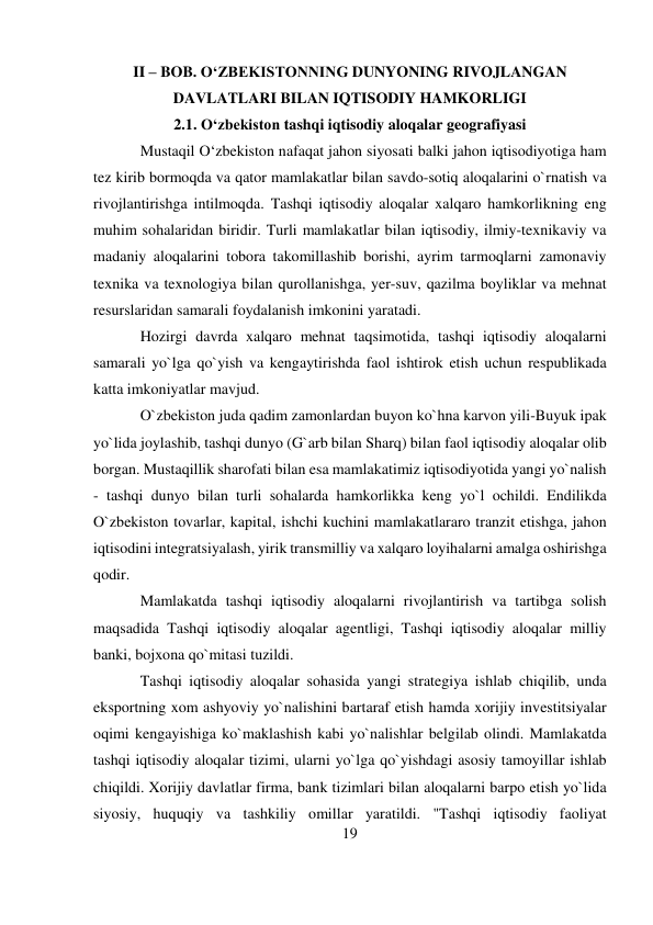 19 
 
II – BOB. O‘ZBEKISTONNING DUNYONING RIVOJLANGAN 
DAVLATLARI BILAN IQTISODIY HAMKORLIGI 
2.1. O‘zbekiston tashqi iqtisodiy aloqalar geografiyasi 
Mustaqil O‘zbekiston nafaqat jahon siyosati balki jahon iqtisodiyotiga ham 
tez kirib bormoqda va qator mamlakatlar bilan savdo-sotiq aloqalarini o`rnatish va 
rivojlantirishga intilmoqda. Tashqi iqtisodiy aloqalar xalqaro hamkorlikning eng 
muhim sohalaridan biridir. Turli mamlakatlar bilan iqtisodiy, ilmiy-texnikaviy va 
madaniy aloqalarini tobora takomillashib borishi, ayrim tarmoqlarni zamonaviy 
texnika va texnologiya bilan qurollanishga, yer-suv, qazilma boyliklar va mehnat 
resurslaridan samarali foydalanish imkonini yaratadi. 
Hozirgi davrda xalqaro mehnat taqsimotida, tashqi iqtisodiy aloqalarni 
samarali yo`lga qo`yish va kengaytirishda faol ishtirok etish uchun respublikada 
katta imkoniyatlar mavjud. 
O`zbekiston juda qadim zamonlardan buyon ko`hna karvon yili-Buyuk ipak 
yo`lida joylashib, tashqi dunyo (G`arb bilan Sharq) bilan faol iqtisodiy aloqalar olib 
borgan. Mustaqillik sharofati bilan esa mamlakatimiz iqtisodiyotida yangi yo`nalish 
- tashqi dunyo bilan turli sohalarda hamkorlikka keng yo`l ochildi. Endilikda 
O`zbekiston tovarlar, kapital, ishchi kuchini mamlakatlararo tranzit etishga, jahon 
iqtisodini integratsiyalash, yirik transmilliy va xalqaro loyihalarni amalga oshirishga 
qodir. 
Mamlakatda tashqi iqtisodiy aloqalarni rivojlantirish va tartibga solish 
maqsadida Tashqi iqtisodiy aloqalar agentligi, Tashqi iqtisodiy aloqalar milliy 
banki, bojxona qo`mitasi tuzildi. 
Tashqi iqtisodiy aloqalar sohasida yangi strategiya ishlab chiqilib, unda 
eksportning xom ashyoviy yo`nalishini bartaraf etish hamda xorijiy investitsiyalar 
oqimi kengayishiga ko`maklashish kabi yo`nalishlar belgilab olindi. Mamlakatda 
tashqi iqtisodiy aloqalar tizimi, ularni yo`lga qo`yishdagi asosiy tamoyillar ishlab 
chiqildi. Xorijiy davlatlar firma, bank tizimlari bilan aloqalarni barpo etish yo`lida 
siyosiy, huquqiy va tashkiliy omillar yaratildi. "Tashqi iqtisodiy faoliyat 
