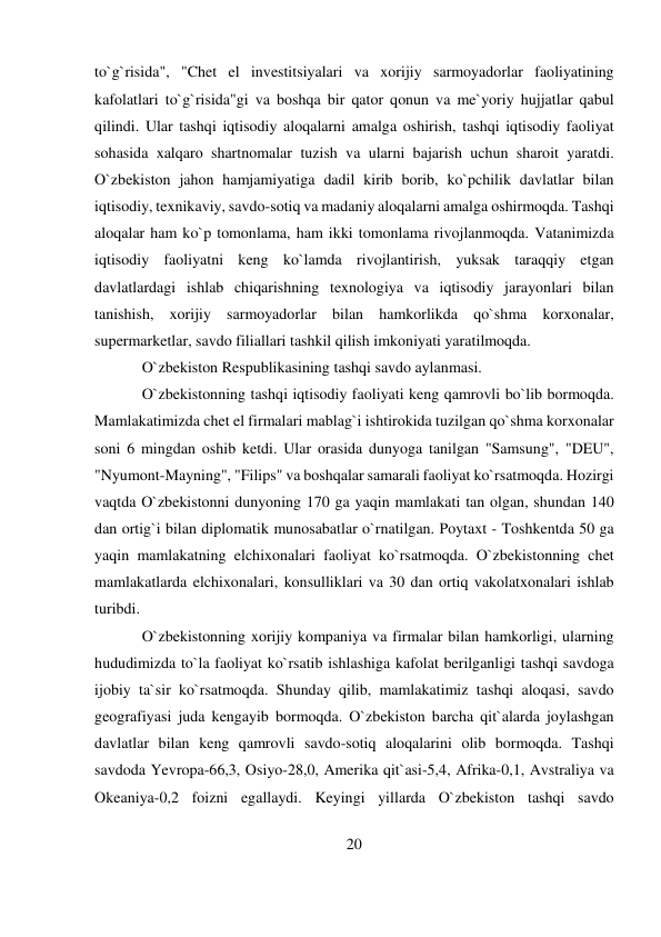 20 
 
to`g`risida", "Chet el investitsiyalari va xorijiy sarmoyadorlar faoliyatining 
kafolatlari to`g`risida"gi va boshqa bir qator qonun va me`yoriy hujjatlar qabul 
qilindi. Ular tashqi iqtisodiy aloqalarni amalga oshirish, tashqi iqtisodiy faoliyat 
sohasida xalqaro shartnomalar tuzish va ularni bajarish uchun sharoit yaratdi. 
O`zbekiston jahon hamjamiyatiga dadil kirib borib, ko`pchilik davlatlar bilan 
iqtisodiy, texnikaviy, savdo-sotiq va madaniy aloqalarni amalga oshirmoqda. Tashqi 
aloqalar ham ko`p tomonlama, ham ikki tomonlama rivojlanmoqda. Vatanimizda 
iqtisodiy faoliyatni keng ko`lamda rivojlantirish, yuksak taraqqiy etgan 
davlatlardagi ishlab chiqarishning texnologiya va iqtisodiy jarayonlari bilan 
tanishish, xorijiy sarmoyadorlar bilan hamkorlikda qo`shma korxonalar, 
supermarketlar, savdo filiallari tashkil qilish imkoniyati yaratilmoqda. 
O`zbekiston Respublikasining tashqi savdo aylanmasi. 
O`zbekistonning tashqi iqtisodiy faoliyati keng qamrovli bo`lib bormoqda. 
Mamlakatimizda chet el firmalari mablag`i ishtirokida tuzilgan qo`shma korxonalar 
soni 6 mingdan oshib ketdi. Ular orasida dunyoga tanilgan "Samsung", "DEU", 
"Nyumont-Mayning", "Filips" va boshqalar samarali faoliyat ko`rsatmoqda. Hozirgi 
vaqtda O`zbekistonni dunyoning 170 ga yaqin mamlakati tan olgan, shundan 140 
dan ortig`i bilan diplomatik munosabatlar o`rnatilgan. Poytaxt - Toshkentda 50 ga 
yaqin mamlakatning elchixonalari faoliyat ko`rsatmoqda. O`zbekistonning chet 
mamlakatlarda elchixonalari, konsulliklari va 30 dan ortiq vakolatxonalari ishlab 
turibdi. 
O`zbekistonning xorijiy kompaniya va firmalar bilan hamkorligi, ularning 
hududimizda to`la faoliyat ko`rsatib ishlashiga kafolat berilganligi tashqi savdoga 
ijobiy ta`sir ko`rsatmoqda. Shunday qilib, mamlakatimiz tashqi aloqasi, savdo 
geografiyasi juda kengayib bormoqda. O`zbekiston barcha qit`alarda joylashgan 
davlatlar bilan keng qamrovli savdo-sotiq aloqalarini olib bormoqda. Tashqi 
savdoda Yevropa-66,3, Osiyo-28,0, Amerika qit`asi-5,4, Afrika-0,1, Avstraliya va 
Okeaniya-0,2 foizni egallaydi. Keyingi yillarda O`zbekiston tashqi savdo 
