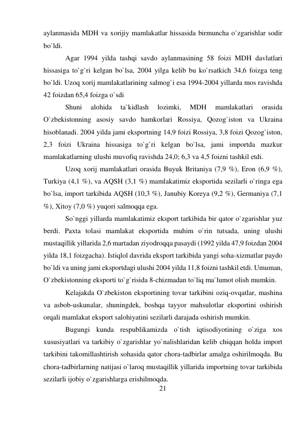 21 
 
aylanmasida MDH va xorijiy mamlakatlar hissasida birmuncha o`zgarishlar sodir 
bo`ldi. 
Agar 1994 yilda tashqi savdo aylanmasining 58 foizi MDH davlatlari 
hissasiga to`g`ri kelgan bo`lsa, 2004 yilga kelib bu ko`rsatkich 34,6 foizga teng 
bo`ldi. Uzoq xorij mamlakatlarining salmog`i esa 1994-2004 yillarda mos ravishda 
42 foizdan 65,4 foizga o`sdi 
Shuni 
alohida 
ta`kidlash 
lozimki, 
MDH 
mamlakatlari 
orasida 
O`zbekistonning asosiy savdo hamkorlari Rossiya, Qozog`iston va Ukraina 
hisoblanadi. 2004 yilda jami eksportning 14,9 foizi Rossiya, 3,8 foizi Qozog`iston, 
2,3 foizi Ukraina hissasiga to`g`ri kelgan bo`lsa, jami importda mazkur 
mamlakatlarning ulushi muvofiq ravishda 24,0; 6,3 va 4,5 foizni tashkil etdi. 
Uzoq xorij mamlakatlari orasida Buyuk Britaniya (7,9 %), Eron (6,9 %), 
Turkiya (4,1 %), va AQSH (3,1 %) mamlakatimiz eksportida sezilarli o`ringa ega 
bo`lsa, import tarkibida AQSH (10,3 %), Janubiy Koreya (9,2 %), Germaniya (7,1 
%), Xitoy (7,0 %) yuqori salmoqqa ega. 
So`nggi yillarda mamlakatimiz eksport tarkibida bir qator o`zgarishlar yuz 
berdi. Paxta tolasi mamlakat eksportida muhim o`rin tutsada, uning ulushi 
mustaqillik yillarida 2,6 martadan ziyodroqqa pasaydi (1992 yilda 47,9 foizdan 2004 
yilda 18,1 foizgacha). Istiqlol davrida eksport tarkibida yangi soha-xizmatlar paydo 
bo`ldi va uning jami eksportdagi ulushi 2004 yilda 11,8 foizni tashkil etdi. Umuman, 
O`zbekistonning eksporti to`g`risida 8-chizmadan to`liq ma`lumot olish mumkin. 
Kelajakda O`zbekiston eksportining tovar tarkibini oziq-ovqatlar, mashina 
va asbob-uskunalar, shuningdek, boshqa tayyor mahsulotlar eksportini oshirish 
orqali mamlakat eksport salohiyatini sezilarli darajada oshirish mumkin. 
Bugungi kunda respublikamizda o`tish iqtisodiyotining o`ziga xos 
xususiyatlari va tarkibiy o`zgarishlar yo`nalishlaridan kelib chiqqan holda import 
tarkibini takomillashtirish sohasida qator chora-tadbirlar amalga oshirilmoqda. Bu 
chora-tadbirlarning natijasi o`laroq mustaqillik yillarida importning tovar tarkibida 
sezilarli ijobiy o`zgarishlarga erishilmoqda. 
