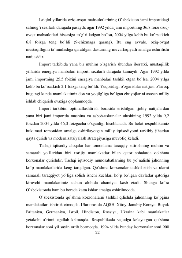 22 
 
Istiqlol yillarida oziq-ovqat mahsulotlarining O`zbekiston jami importidagi 
salmog`i sezilarli darajada pasaydi: agar 1992 yilda jami importning 36,8 foizi oziq-
ovqat mahsulotlari hissasiga to`g`ri kelgan bo`lsa, 2004 yilga kelib bu ko`rsatkich 
6,8 foizga teng bo`ldi (9-chizmaga qarang). Bu eng avvalo, oziq-ovqat 
mustaqilligini ta`minlashga qaratilgan dasturning muvaffaqiyatli amalga oshirilishi 
natijasidir. 
Import tarkibida yana bir muhim o`zgarish shundan iboratki, mustaqillik 
yillarida energiya manbalari importi sezilarli darajada kamaydi. Agar 1992 yilda 
jami importning 25,5 foizini energiya manbalari tashkil etgan bo`lsa, 2004 yilga 
kelib bu ko`rsatkich 2,1 foizga teng bo`ldi. Yuqoridagi o`zgarishlar natijasi o`laroq, 
bugungi kunda mamlakatimiz don va yoqilg`iga bo`lgan ehtiyojlarini asosan milliy 
ishlab chiqarish evaziga qoplanmoqda. 
Import tarkibini optimallashtirish borasida erishilgan ijobiy natijalardan 
yana biri jami importda mashina va asbob-uskunalar ulushining 1992 yilda 9,2 
foizdan 2004 yilda 46,0 foizgacha o`sganligi hisoblanadi. Bu holat respublikamiz 
hukumati tomonidan amalga oshirilayotgan milliy iqtisodiyotni tarkibiy jihatdan 
qayta qurish va modernizatsiyalash strategiyasiga muvofiq keladi. 
Tashqi iqtisodiy aloqalar har tomonlama taraqqiy ettirishning muhim va 
samarali yo`llaridan biri xorijiy mamlakatlar bilan qator sohalarda qo`shma 
korxonalar qurishdir. Tashqi iqtisodiy munosabatlarning bu yo`nalishi jahonning 
ko`p mamlakatlarida keng tarqalgan. Qo`shma korxonalar tashkil etish va ularni 
samarali taraqqiyot yo`liga solish ishchi kuchlari ko`p bo`lgan davlatlar qatoriga 
kiruvchi mamlakatimiz uchun alohida ahamiyat kasb etadi. Shunga ko`ra 
O`zbekistonda ham bu borada katta ishlar amalga oshirilmoqda. 
O`zbekistonda qo`shma korxonalarni tashkil qilishda jahonning ko`pgina 
mamlakatlari ishtirok etmoqda. Ular orasida AQSH, Xitoy, Janubiy Koreya, Buyuk 
Britaniya, Germaniya, Isroil, Hindiston, Rossiya, Ukraina kabi mamlakatlar 
yetakchi o`rinni egallab kelmoqda. Respublikada vujudga kelayotgan qo`shma 
korxonalar soni yil sayin ortib bormoqda. 1994 yilda bunday korxonalar soni 900 
