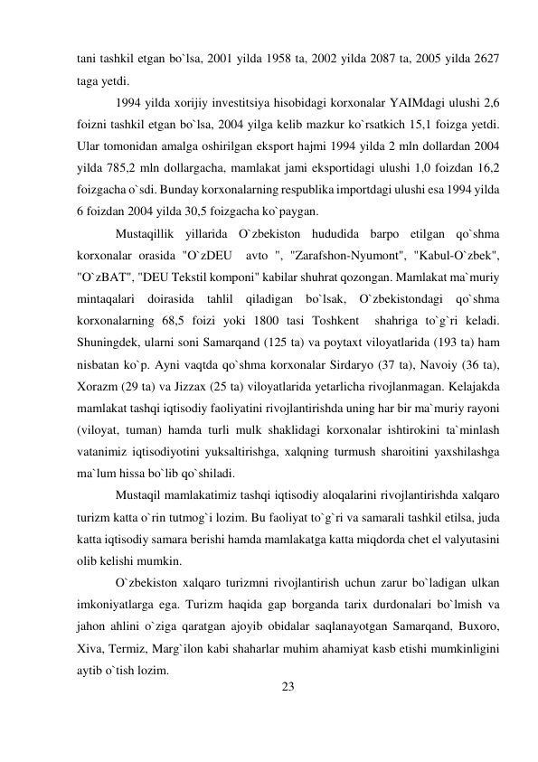 23 
 
tani tashkil etgan bo`lsa, 2001 yilda 1958 ta, 2002 yilda 2087 ta, 2005 yilda 2627 
taga yetdi. 
1994 yilda xorijiy investitsiya hisobidagi korxonalar YAIMdagi ulushi 2,6 
foizni tashkil etgan bo`lsa, 2004 yilga kelib mazkur ko`rsatkich 15,1 foizga yetdi. 
Ular tomonidan amalga oshirilgan eksport hajmi 1994 yilda 2 mln dollardan 2004 
yilda 785,2 mln dollargacha, mamlakat jami eksportidagi ulushi 1,0 foizdan 16,2 
foizgacha o`sdi. Bunday korxonalarning respublika importdagi ulushi esa 1994 yilda 
6 foizdan 2004 yilda 30,5 foizgacha ko`paygan.   
Mustaqillik yillarida O`zbekiston hududida barpo etilgan qo`shma 
korxonalar orasida "O`zDEU  avto ", "Zarafshon-Nyumont", "Kabul-O`zbek", 
"O`zBAT", "DEU Tekstil komponi" kabilar shuhrat qozongan. Mamlakat ma`muriy 
mintaqalari doirasida tahlil qiladigan bo`lsak, O`zbekistondagi qo`shma 
korxonalarning 68,5 foizi yoki 1800 tasi Toshkent  shahriga to`g`ri keladi. 
Shuningdek, ularni soni Samarqand (125 ta) va poytaxt viloyatlarida (193 ta) ham 
nisbatan ko`p. Ayni vaqtda qo`shma korxonalar Sirdaryo (37 ta), Navoiy (36 ta), 
Xorazm (29 ta) va Jizzax (25 ta) viloyatlarida yetarlicha rivojlanmagan. Kelajakda 
mamlakat tashqi iqtisodiy faoliyatini rivojlantirishda uning har bir ma`muriy rayoni 
(viloyat, tuman) hamda turli mulk shaklidagi korxonalar ishtirokini ta`minlash 
vatanimiz iqtisodiyotini yuksaltirishga, xalqning turmush sharoitini yaxshilashga 
ma`lum hissa bo`lib qo`shiladi. 
Mustaqil mamlakatimiz tashqi iqtisodiy aloqalarini rivojlantirishda xalqaro 
turizm katta o`rin tutmog`i lozim. Bu faoliyat to`g`ri va samarali tashkil etilsa, juda 
katta iqtisodiy samara berishi hamda mamlakatga katta miqdorda chet el valyutasini 
olib kelishi mumkin. 
O`zbekiston xalqaro turizmni rivojlantirish uchun zarur bo`ladigan ulkan 
imkoniyatlarga ega. Turizm haqida gap borganda tarix durdonalari bo`lmish va 
jahon ahlini o`ziga qaratgan ajoyib obidalar saqlanayotgan Samarqand, Buxoro, 
Xiva, Termiz, Marg`ilon kabi shaharlar muhim ahamiyat kasb etishi mumkinligini 
aytib o`tish lozim. 
