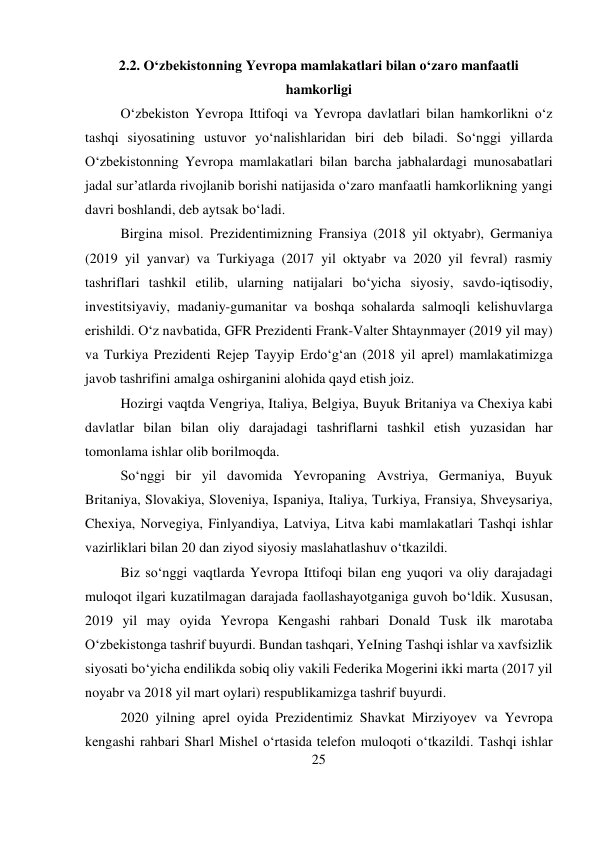 25 
 
2.2. O‘zbekistonning Yevropa mamlakatlari bilan o‘zaro manfaatli 
hamkorligi 
O‘zbekiston Yevropa Ittifoqi va Yevropa davlatlari bilan hamkorlikni o‘z 
tashqi siyosatining ustuvor yo‘nalishlaridan biri deb biladi. So‘nggi yillarda 
O‘zbekistonning Yevropa mamlakatlari bilan barcha jabhalardagi munosabatlari 
jadal sur’atlarda rivojlanib borishi natijasida o‘zaro manfaatli hamkorlikning yangi 
davri boshlandi, deb aytsak bo‘ladi. 
Birgina misol. Prezidentimizning Fransiya (2018 yil oktyabr), Germaniya 
(2019 yil yanvar) va Turkiyaga (2017 yil oktyabr va 2020 yil fevral) rasmiy 
tashriflari tashkil etilib, ularning natijalari bo‘yicha siyosiy, savdo-iqtisodiy, 
investitsiyaviy, madaniy-gumanitar va boshqa sohalarda salmoqli kelishuvlarga 
erishildi. O‘z navbatida, GFR Prezidenti Frank-Valter Shtaynmayer (2019 yil may) 
va Turkiya Prezidenti Rejep Tayyip Erdo‘g‘an (2018 yil aprel) mamlakatimizga 
javob tashrifini amalga oshirganini alohida qayd etish joiz. 
Hozirgi vaqtda Vengriya, Italiya, Belgiya, Buyuk Britaniya va Chexiya kabi 
davlatlar bilan bilan oliy darajadagi tashriflarni tashkil etish yuzasidan har 
tomonlama ishlar olib borilmoqda. 
So‘nggi bir yil davomida Yevropaning Avstriya, Germaniya, Buyuk 
Britaniya, Slovakiya, Sloveniya, Ispaniya, Italiya, Turkiya, Fransiya, Shveysariya, 
Chexiya, Norvegiya, Finlyandiya, Latviya, Litva kabi mamlakatlari Tashqi ishlar 
vazirliklari bilan 20 dan ziyod siyosiy maslahatlashuv o‘tkazildi. 
Biz so‘nggi vaqtlarda Yevropa Ittifoqi bilan eng yuqori va oliy darajadagi 
muloqot ilgari kuzatilmagan darajada faollashayotganiga guvoh bo‘ldik. Xususan, 
2019 yil may oyida Yevropa Kengashi rahbari Donald Tusk ilk marotaba 
O‘zbekistonga tashrif buyurdi. Bundan tashqari, YeIning Tashqi ishlar va xavfsizlik 
siyosati bo‘yicha endilikda sobiq oliy vakili Federika Mogerini ikki marta (2017 yil 
noyabr va 2018 yil mart oylari) respublikamizga tashrif buyurdi. 
2020 yilning aprel oyida Prezidentimiz Shavkat Mirziyoyev va Yevropa 
kengashi rahbari Sharl Mishel o‘rtasida telefon muloqoti o‘tkazildi. Tashqi ishlar 
