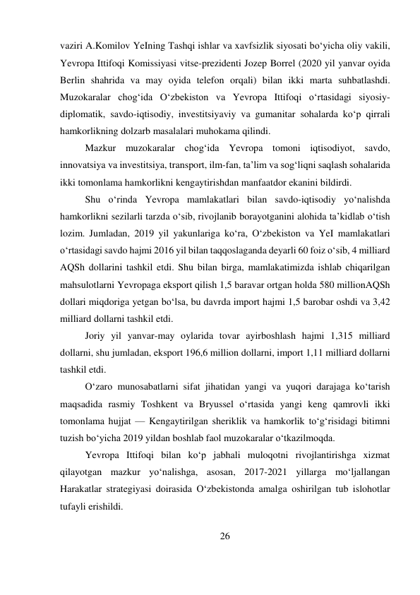 26 
 
vaziri A.Komilov YeIning Tashqi ishlar va xavfsizlik siyosati bo‘yicha oliy vakili, 
Yevropa Ittifoqi Komissiyasi vitse-prezidenti Jozep Borrel (2020 yil yanvar oyida 
Berlin shahrida va may oyida telefon orqali) bilan ikki marta suhbatlashdi. 
Muzokaralar chog‘ida O‘zbekiston va Yevropa Ittifoqi o‘rtasidagi siyosiy-
diplomatik, savdo-iqtisodiy, investitsiyaviy va gumanitar sohalarda ko‘p qirrali 
hamkorlikning dolzarb masalalari muhokama qilindi. 
Mazkur muzokaralar chog‘ida Yevropa tomoni iqtisodiyot, savdo, 
innovatsiya va investitsiya, transport, ilm-fan, ta’lim va sog‘liqni saqlash sohalarida 
ikki tomonlama hamkorlikni kengaytirishdan manfaatdor ekanini bildirdi. 
Shu o‘rinda Yevropa mamlakatlari bilan savdo-iqtisodiy yo‘nalishda 
hamkorlikni sezilarli tarzda o‘sib, rivojlanib borayotganini alohida ta’kidlab o‘tish 
lozim. Jumladan, 2019 yil yakunlariga ko‘ra, O‘zbekiston va YeI mamlakatlari 
o‘rtasidagi savdo hajmi 2016 yil bilan taqqoslaganda deyarli 60 foiz o‘sib, 4 milliard 
AQSh dollarini tashkil etdi. Shu bilan birga, mamlakatimizda ishlab chiqarilgan 
mahsulotlarni Yevropaga eksport qilish 1,5 baravar ortgan holda 580 millionAQSh 
dollari miqdoriga yetgan bo‘lsa, bu davrda import hajmi 1,5 barobar oshdi va 3,42 
milliard dollarni tashkil etdi. 
Joriy yil yanvar-may oylarida tovar ayirboshlash hajmi 1,315 milliard 
dollarni, shu jumladan, eksport 196,6 million dollarni, import 1,11 milliard dollarni 
tashkil etdi. 
O‘zaro munosabatlarni sifat jihatidan yangi va yuqori darajaga ko‘tarish 
maqsadida rasmiy Toshkent va Bryussel o‘rtasida yangi keng qamrovli ikki 
tomonlama hujjat — Kengaytirilgan sheriklik va hamkorlik to‘g‘risidagi bitimni 
tuzish bo‘yicha 2019 yildan boshlab faol muzokaralar o‘tkazilmoqda. 
Yevropa Ittifoqi bilan ko‘p jabhali muloqotni rivojlantirishga xizmat 
qilayotgan mazkur yo‘nalishga, asosan, 2017-2021 yillarga mo‘ljallangan 
Harakatlar strategiyasi doirasida O‘zbekistonda amalga oshirilgan tub islohotlar 
tufayli erishildi. 
