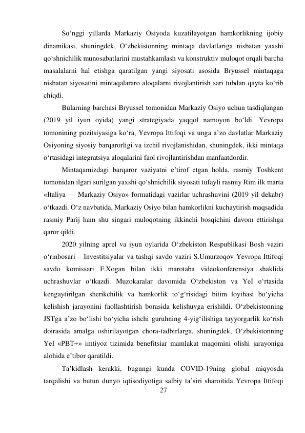 27 
 
So‘nggi yillarda Markaziy Osiyoda kuzatilayotgan hamkorlikning ijobiy 
dinamikasi, shuningdek, O‘zbekistonning mintaqa davlatlariga nisbatan yaxshi 
qo‘shnichilik munosabatlarini mustahkamlash va konstruktiv muloqot orqali barcha 
masalalarni hal etishga qaratilgan yangi siyosati asosida Bryussel mintaqaga 
nisbatan siyosatini mintaqalararo aloqalarni rivojlantirish sari tubdan qayta ko‘rib 
chiqdi. 
Bularning barchasi Bryussel tomonidan Markaziy Osiyo uchun tasdiqlangan 
(2019 yil iyun oyida) yangi strategiyada yaqqol namoyon bo‘ldi. Yevropa 
tomonining pozitsiyasiga ko‘ra, Yevropa Ittifoqi va unga a’zo davlatlar Markaziy 
Osiyoning siyosiy barqarorligi va izchil rivojlanishidan, shuningdek, ikki mintaqa 
o‘rtasidagi integratsiya aloqalarini faol rivojlantirishdan manfaatdordir. 
Mintaqamizdagi barqaror vaziyatni e’tirof etgan holda, rasmiy Toshkent 
tomonidan ilgari surilgan yaxshi qo‘shnichilik siyosati tufayli rasmiy Rim ilk marta 
«Italiya — Markaziy Osiyo» formatidagi vazirlar uchrashuvini (2019 yil dekabr) 
o‘tkazdi. O‘z navbatida, Markaziy Osiyo bilan hamkorlikni kuchaytirish maqsadida 
rasmiy Parij ham shu singari muloqotning ikkinchi bosqichini davom ettirishga 
qaror qildi. 
2020 yilning aprel va iyun oylarida O‘zbekiston Respublikasi Bosh vaziri 
o‘rinbosari – Investitsiyalar va tashqi savdo vaziri S.Umurzoqov Yevropa Ittifoqi 
savdo komissari F.Xogan bilan ikki marotaba videokonferensiya shaklida 
uchrashuvlar o‘tkazdi. Muzokaralar davomida O‘zbekiston va YeI o‘rtasida 
kengaytirilgan sherikchilik va hamkorlik to‘g‘risidagi bitim loyihasi bo‘yicha 
kelishish jarayonini faollashtirish borasida kelishuvga erishildi. O‘zbekistonning 
JSTga a’zo bo‘lishi bo‘yicha ishchi guruhning 4-yig‘ilishiga tayyorgarlik ko‘rish 
doirasida amalga oshirilayotgan chora-tadbirlarga, shuningdek, O‘zbekistonning 
YeI «PBT+» imtiyoz tizimida benefitsiar mamlakat maqomini olishi jarayoniga 
alohida e’tibor qaratildi. 
Ta’kidlash kerakki, bugungi kunda COVID-19ning global miqyosda 
tarqalishi va butun dunyo iqtisodiyotiga salbiy ta’siri sharoitida Yevropa Ittifoqi 
