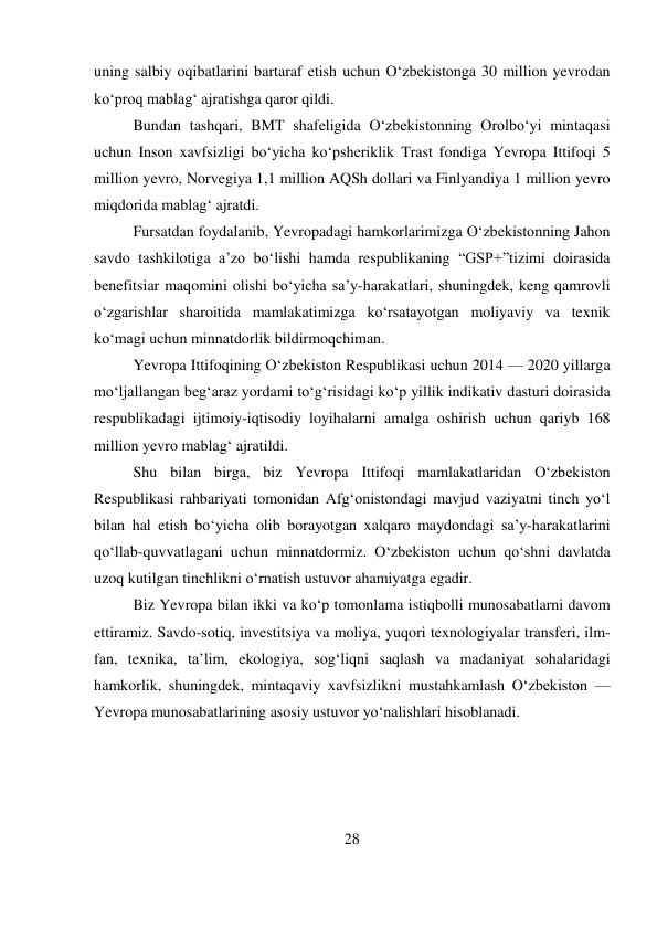 28 
 
uning salbiy oqibatlarini bartaraf etish uchun O‘zbekistonga 30 million yevrodan 
ko‘proq mablag‘ ajratishga qaror qildi. 
Bundan tashqari, BMT shafeligida O‘zbekistonning Orolbo‘yi mintaqasi 
uchun Inson xavfsizligi bo‘yicha ko‘psheriklik Trast fondiga Yevropa Ittifoqi 5 
million yevro, Norvegiya 1,1 million AQSh dollari va Finlyandiya 1 million yevro 
miqdorida mablag‘ ajratdi. 
Fursatdan foydalanib, Yevropadagi hamkorlarimizga O‘zbekistonning Jahon 
savdo tashkilotiga a’zo bo‘lishi hamda respublikaning “GSP+”tizimi doirasida 
benefitsiar maqomini olishi bo‘yicha sa’y-harakatlari, shuningdek, keng qamrovli 
o‘zgarishlar sharoitida mamlakatimizga ko‘rsatayotgan moliyaviy va texnik 
ko‘magi uchun minnatdorlik bildirmoqchiman. 
Yevropa Ittifoqining O‘zbekiston Respublikasi uchun 2014 — 2020 yillarga 
mo‘ljallangan beg‘araz yordami to‘g‘risidagi ko‘p yillik indikativ dasturi doirasida 
respublikadagi ijtimoiy-iqtisodiy loyihalarni amalga oshirish uchun qariyb 168 
million yevro mablag‘ ajratildi. 
Shu bilan birga, biz Yevropa Ittifoqi mamlakatlaridan O‘zbekiston 
Respublikasi rahbariyati tomonidan Afg‘onistondagi mavjud vaziyatni tinch yo‘l 
bilan hal etish bo‘yicha olib borayotgan xalqaro maydondagi sa’y-harakatlarini 
qo‘llab-quvvatlagani uchun minnatdormiz. O‘zbekiston uchun qo‘shni davlatda 
uzoq kutilgan tinchlikni o‘rnatish ustuvor ahamiyatga egadir. 
Biz Yevropa bilan ikki va ko‘p tomonlama istiqbolli munosabatlarni davom 
ettiramiz. Savdo-sotiq, investitsiya va moliya, yuqori texnologiyalar transferi, ilm-
fan, texnika, ta’lim, ekologiya, sog‘liqni saqlash va madaniyat sohalaridagi 
hamkorlik, shuningdek, mintaqaviy xavfsizlikni mustahkamlash O‘zbekiston — 
Yevropa munosabatlarining asosiy ustuvor yo‘nalishlari hisoblanadi. 
 
 
 
 
