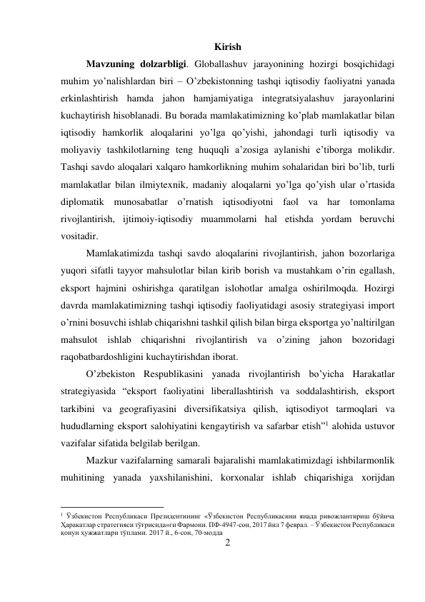 2 
 
Kirish 
Mavzuning dolzarbligi. Globallashuv jarayonining hozirgi bosqichidagi 
muhim yo’nalishlardan biri – O’zbekistonning tashqi iqtisodiy faoliyatni yanada 
erkinlashtirish hamda jahon hamjamiyatiga integratsiyalashuv jarayonlarini 
kuchaytirish hisoblanadi. Bu borada mamlakatimizning ko’plab mamlakatlar bilan 
iqtisodiy hamkorlik aloqalarini yo’lga qo’yishi, jahondagi turli iqtisodiy va 
moliyaviy tashkilotlarning teng huquqli a’zosiga aylanishi e’tiborga molikdir. 
Tashqi savdo aloqalari xalqaro hamkorlikning muhim sohalaridan biri bo’lib, turli 
mamlakatlar bilan ilmiytexnik, madaniy aloqalarni yo’lga qo’yish ular o’rtasida 
diplomatik munosabatlar o’rnatish iqtisodiyotni faol va har tomonlama 
rivojlantirish, ijtimoiy-iqtisodiy muammolarni hal etishda yordam beruvchi 
vositadir.  
Mamlakatimizda tashqi savdo aloqalarini rivojlantirish, jahon bozorlariga 
yuqori sifatli tayyor mahsulotlar bilan kirib borish va mustahkam o’rin egallash, 
eksport hajmini oshirishga qaratilgan islohotlar amalga oshirilmoqda. Hozirgi 
davrda mamlakatimizning tashqi iqtisodiy faoliyatidagi asosiy strategiyasi import 
o’rnini bosuvchi ishlab chiqarishni tashkil qilish bilan birga eksportga yo’naltirilgan 
mahsulot ishlab chiqarishni rivojlantirish va o’zining jahon bozoridagi 
raqobatbardoshligini kuchaytirishdan iborat.  
O’zbekiston Respublikasini yanada rivojlantirish bo’yicha Harakatlar 
strategiyasida “eksport faoliyatini liberallashtirish va soddalashtirish, eksport 
tarkibini va geografiyasini diversifikatsiya qilish, iqtisodiyot tarmoqlari va 
hududlarning eksport salohiyatini kengaytirish va safarbar etish”1 alohida ustuvor 
vazifalar sifatida belgilab berilgan.  
Mazkur vazifalarning samarali bajaralishi mamlakatimizdagi ishbilarmonlik 
muhitining yanada yaxshilanishini, korxonalar ishlab chiqarishiga xorijdan 
                                           
1 Ўзбекистон Республикаси Президентининг «Ўзбекистон Республикасини янада ривожлантириш бўйича 
Ҳаракатлар стратегияси тўғрисида»ги Фармони. ПФ-4947-сон, 2017 йил 7 феврал. – Ўзбекистон Республикаси 
қонун ҳужжатлари тўплами. 2017 й., 6-сон, 70-модда 
