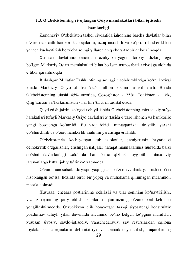 29 
 
2.3. O‘zbekistonning rivojlangan Osiyo mamlakatlari bilan iqtisodiy 
hamkorligi 
Zamonaviy Oʻzbekiston tashqi siyosatida jahonning barcha davlatlar bilan 
oʻzaro manfaatli hamkorlik aloqalarini, uzoq muddatli va koʻp qirrali sheriklikni 
yanada kuchaytirish boʻyicha soʻngi yillarda aniq chora-tadbirlar koʻrilmoqda. 
Xususan, davlatimiz tomonidan azaliy va yagona tarixiy ildizlarga ega 
boʻlgan Markaziy Osiyo mamlakatlari bilan boʻlgan munosabatlar rivojiga alohida 
eʼtibor qaratilmoqda 
Birlashgan Millatlar Tashkilotining soʻnggi hisob-kitoblariga koʻra, hozirgi 
kunda Markaziy Osiyo aholisi 72,5 million kishini tashkil etadi. Bunda 
Oʻzbekistonning ulushi 45% atrofida, Qozogʻiston - 25%, Tojikiston - 13%, 
Qirgʻiziston va Turkmaniston - har biri 8,5% ni tashkil etadi. 
Qayd etish joizki, soʻnggi uch yil ichida Oʻzbekistonning mintaqaviy saʼy-
harakatlari tufayli Markaziy Osiyo davlatlari oʻrtasida oʻzaro ishonch va hamkorlik 
yangi bosqichga koʻtarildi. Bu vaqt ichida mintaqamizda doʻstlik, yaxshi 
qoʻshnichilik va oʻzaro hamkorlik muhitini yaratishga erishildi. 
Oʻzbekistonda kechayotgan tub islohotlar, jamiyatimiz hayotidagi 
demokratik oʻzgarishlar, erishilgan natijalar nafaqat mamlakatimiz hududida balki 
qoʻshni davlatlardagi xalqlarda ham katta qiziqish uygʻotib, mintaqaviy 
jarayonlarga katta ijobiy taʼsir koʻrsatmoqda. 
Oʻzaro munosabatlarda yaqin-yaqingacha baʼzi mavzularda gapirish nooʻrin 
hisoblangan boʻlsa, hozirda biror bir yopiq va muhokama qilinmagan muammoli 
masala qolmadi. 
Xususan, chegara postlarining ochilishi va ular sonining koʻpaytirilishi, 
vizasiz rejimning joriy etilishi kabilar xalqlarimizning oʻzaro bordi-keldisini 
yengillashtirmoqda. Oʻzbekiston olib borayotgan tashqi siyosatdagi konstruktiv 
yondashuv tufayli yillar davomida muammo boʻlib kelgan koʻpgina masalalar, 
xususan siyosiy, savdo-iqtisodiy, transchegaraviy, suv resurslaridan oqilona 
foydalanish, chegaralarni delimitatsiya va demarkatsiya qilish, fuqarolarning 
