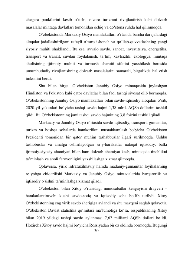 30 
 
chegara punktlarini kesib oʻtishi, oʻzaro turizmni rivojlantirish kabi dolzarb 
masalalar mintaqa davlatlari tomonidan ochiq va doʻstona ruhda hal qilinmoqda. 
O‘zbekistonda Markaziy Osiyo mamlakatlari o‘rtasida barcha darajalardagi 
aloqalar jadallashtirilgani tufayli o‘zaro ishonch va qo‘llab-quvvatlashning yangi 
siyosiy muhiti shakllandi. Bu esa, avvalo savdo, sanoat, investitsiya, energetika, 
transport va tranzit, suvdan foydalanish, ta’lim, xavfsizlik, ekologiya, mintaqa 
aholisining ijtimoiy muhiti va turmush sharoiti sifatini yaxshilash borasida 
umumhududiy rivojlanishning dolzarb masalalarini samarali, birgalikda hal etish 
imkonini berdi. 
Shu bilan birga, O‘zbekiston Janubiy Osiyo mintaqasida joylashgan 
Hindiston va Pokiston kabi qator davlatlar bilan faol tashqi siyosat olib bormoqda. 
O‘zbekistonning Janubiy Osiyo mamlakatlari bilan savdo-iqtisodiy aloqalari o‘sib, 
2020-yil yakunlari bo‘yicha tashqi savdo hajmi 1,38 mlrd. AQSh dollarini tashkil 
qildi. Bu O‘zbekistonning jami tashqi savdo hajmining 3,8 foizini tashkil qiladi. 
Markaziy va Janubiy Osiyo o‘rtasida savdo-iqtisodiy, transport, gumanitar, 
turizm va boshqa sohalarda hamkorlikni mustahkamlash bo‘yicha O‘zbekiston 
Prezidenti tomonidan bir qator muhim tashabbuslar ilgari surilmoqda. Ushbu 
tashbbuslar va amalga oshirilayotgan sa’y-harakatlar nafaqat iqtisodiy, balki 
ijtimoiy-siyosiy ahamiyati bilan ham dolzarb ahamiyat kasb, mintaqada tinchlikni 
ta’minlash va aholi farovonligini yaxshilashga xizmat qilmoqda. 
Qolaversa, yirik infratuzilmaviy hamda madaniy-gumanitar loyihalarning 
ro‘yobga chiqarilishi Markaziy va Janubiy Osiyo mintaqalarida barqarorlik va 
iqtisodiy o'sishni ta’minlashga xizmat qiladi. 
O‘zbekiston bilan Xitoy o‘rtasidagi munosabatlar kengayishi drayveri – 
harakatlantiruvchi kuchi savdo-sotiq va iqtisodiy soha bo‘lib turibdi. Xitoy 
O‘zbekistonning eng yirik savdo sherigiga aylandi va shu mavqeni saqlab qolayotir. 
O‘zbekiston Davlat statistika qo‘mitasi maʼlumotiga ko‘ra, respublikaning Xitoy 
bilan 2019 yildagi tashqi savdo aylanmasi 7,62 milliard AQSh dollari bo‘ldi. 
Hozircha Xitoy savdo hajmi bo‘yicha Rossiyadan bir oz oldinda bormoqda. Bugungi 
