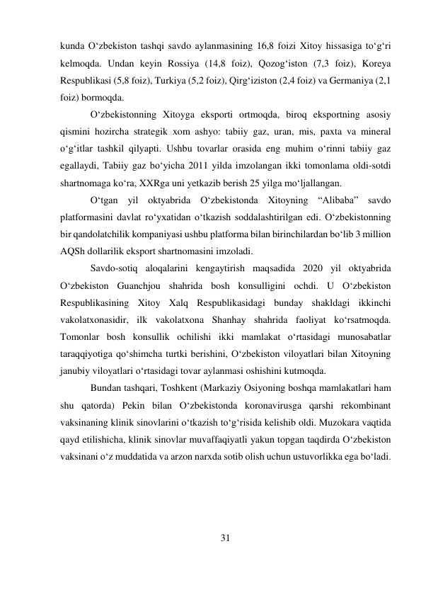 31 
 
kunda O‘zbekiston tashqi savdo aylanmasining 16,8 foizi Xitoy hissasiga to‘g‘ri 
kelmoqda. Undan keyin Rossiya (14,8 foiz), Qozog‘iston (7,3 foiz), Koreya 
Respublikasi (5,8 foiz), Turkiya (5,2 foiz), Qirg‘iziston (2,4 foiz) va Germaniya (2,1 
foiz) bormoqda. 
O‘zbekistonning Xitoyga eksporti ortmoqda, biroq eksportning asosiy 
qismini hozircha strategik xom ashyo: tabiiy gaz, uran, mis, paxta va mineral 
o‘g‘itlar tashkil qilyapti. Ushbu tovarlar orasida eng muhim o‘rinni tabiiy gaz 
egallaydi, Tabiiy gaz bo‘yicha 2011 yilda imzolangan ikki tomonlama oldi-sotdi 
shartnomaga ko‘ra, XXRga uni yetkazib berish 25 yilga mo‘ljallangan. 
O‘tgan yil oktyabrida O‘zbekistonda Xitoyning “Alibaba” savdo 
platformasini davlat ro‘yxatidan o‘tkazish soddalashtirilgan edi. O‘zbekistonning 
bir qandolatchilik kompaniyasi ushbu platforma bilan birinchilardan bo‘lib 3 million 
AQSh dollarilik eksport shartnomasini imzoladi. 
Savdo-sotiq aloqalarini kengaytirish maqsadida 2020 yil oktyabrida 
O‘zbekiston Guanchjou shahrida bosh konsulligini ochdi. U O‘zbekiston 
Respublikasining Xitoy Xalq Respublikasidagi bunday shakldagi ikkinchi 
vakolatxonasidir, ilk vakolatxona Shanhay shahrida faoliyat ko‘rsatmoqda. 
Tomonlar bosh konsullik ochilishi ikki mamlakat o‘rtasidagi munosabatlar 
taraqqiyotiga qo‘shimcha turtki berishini, O‘zbekiston viloyatlari bilan Xitoyning 
janubiy viloyatlari o‘rtasidagi tovar aylanmasi oshishini kutmoqda. 
Bundan tashqari, Toshkent (Markaziy Osiyoning boshqa mamlakatlari ham 
shu qatorda) Pekin bilan O‘zbekistonda koronavirusga qarshi rekombinant 
vaksinaning klinik sinovlarini o‘tkazish to‘g‘risida kelishib oldi. Muzokara vaqtida 
qayd etilishicha, klinik sinovlar muvaffaqiyatli yakun topgan taqdirda O‘zbekiston 
vaksinani o‘z muddatida va arzon narxda sotib olish uchun ustuvorlikka ega bo‘ladi. 
 
 
 
