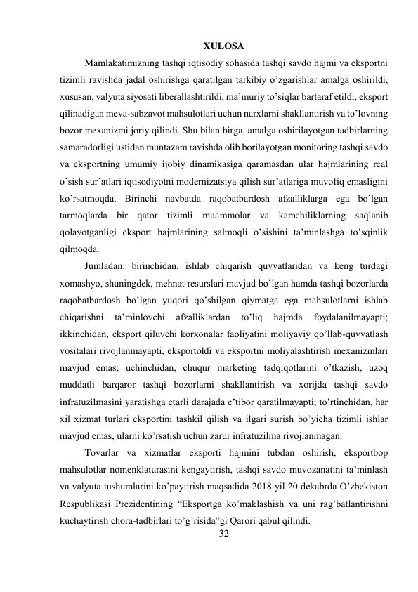 32 
 
XULOSA 
Mamlakatimizning tashqi iqtisodiy sohasida tashqi savdo hajmi va eksportni 
tizimli ravishda jadal oshirishga qaratilgan tarkibiy o’zgarishlar amalga oshirildi, 
xususan, valyuta siyosati liberallashtirildi, ma’muriy to’siqlar bartaraf etildi, eksport 
qilinadigan meva-sabzavot mahsulotlari uchun narxlarni shakllantirish va to’lovning 
bozor mexanizmi joriy qilindi. Shu bilan birga, amalga oshirilayotgan tadbirlarning 
samaradorligi ustidan muntazam ravishda olib borilayotgan monitoring tashqi savdo 
va eksportning umumiy ijobiy dinamikasiga qaramasdan ular hajmlarining real 
o’sish sur’atlari iqtisodiyotni modernizatsiya qilish sur’atlariga muvofiq emasligini 
ko’rsatmoqda. Birinchi navbatda raqobatbardosh afzalliklarga ega bo’lgan 
tarmoqlarda bir qator tizimli muammolar va kamchiliklarning saqlanib 
qolayotganligi eksport hajmlarining salmoqli o’sishini ta’minlashga to’sqinlik 
qilmoqda.  
Jumladan: birinchidan, ishlab chiqarish quvvatlaridan va keng turdagi 
xomashyo, shuningdek, mehnat resurslari mavjud bo’lgan hamda tashqi bozorlarda 
raqobatbardosh bo’lgan yuqori qo’shilgan qiymatga ega mahsulotlarni ishlab 
chiqarishni 
ta’minlovchi 
afzalliklardan 
to’liq 
hajmda 
foydalanilmayapti; 
ikkinchidan, eksport qiluvchi korxonalar faoliyatini moliyaviy qo’llab-quvvatlash 
vositalari rivojlanmayapti, eksportoldi va eksportni moliyalashtirish mexanizmlari 
mavjud emas; uchinchidan, chuqur marketing tadqiqotlarini o’tkazish, uzoq 
muddatli barqaror tashqi bozorlarni shakllantirish va xorijda tashqi savdo 
infratuzilmasini yaratishga etarli darajada e’tibor qaratilmayapti; to’rtinchidan, har 
xil xizmat turlari eksportini tashkil qilish va ilgari surish bo’yicha tizimli ishlar 
mavjud emas, ularni ko’rsatish uchun zarur infratuzilma rivojlanmagan.  
Tovarlar va xizmatlar eksporti hajmini tubdan oshirish, eksportbop 
mahsulotlar nomenklaturasini kengaytirish, tashqi savdo muvozanatini ta’minlash 
va valyuta tushumlarini ko’paytirish maqsadida 2018 yil 20 dekabrda O’zbekiston 
Respublikasi Prezidentining “Eksportga ko’maklashish va uni rag’batlantirishni 
kuchaytirish chora-tadbirlari to’g’risida”gi Qarori qabul qilindi.  
